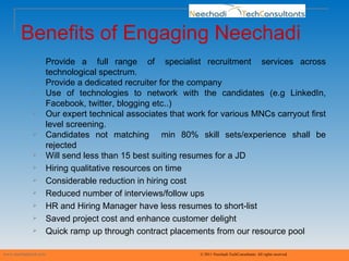 Benefits of Engaging Neechadi www.neechaditech.com   © 2011 Neechadi TechConsultants. All rights reserved Provide  a  full  range  of  specialist  recruitment  services  across technological spectrum. Provide a dedicated recruiter for the company Use of technologies to network with the candidates (e.g LinkedIn, Facebook, twitter, blogging etc..) Our expert technical associates that work for various MNCs carryout first level screening.  Candidates not matching  min 80% skill sets/experience shall be rejected Will send less than 15 best suiting resumes for a JD  Hiring qualitative resources on time Considerable reduction in hiring cost Reduced number of interviews/follow ups HR and Hiring Manager have less resumes to short-list Saved project cost and enhance customer delight Quick ramp up through contract placements from our resource pool 