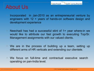 About Us www.neechaditech.com   © 2011 Neechadi TechConsultants. All rights reserved Incorporated  in Jan-2010 as an entrepreneurial venture by engineers with 12 + years of hands-on software design and development experience Neechadi has had a successful stint of 1+ year where-in we would like to attribute our fast growth to executing Top/Sr. Management assignments with our valued clients. We are in the process of building up a team, setting up different arms of HR verticals and extending our clientele. We focus on full-time and contractual executive search  operating on pan-India level. 