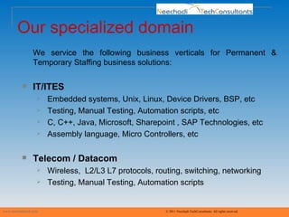 Our specialized domain www.neechaditech.com   © 2011 Neechadi TechConsultants. All rights reserved We service the following business verticals for Permanent & Temporary Staffing business solutions: IT/ITES Embedded systems, Unix, Linux, Device Drivers, BSP, etc  Testing, Manual Testing, Automation scripts, etc C, C++, Java, Microsoft, Sharepoint , SAP Technologies, etc  Assembly language, Micro Controllers, etc Telecom / Datacom Wireless,  L2/L3 L7 protocols, routing, switching, networking Testing, Manual Testing, Automation scripts 