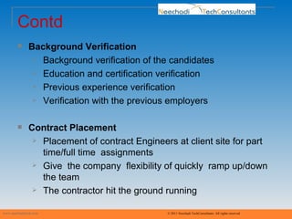 Contd Background Verification Background verification of the candidates Education and certification verification  Previous experience verification Verification with the previous employers Contract Placement Placement of contract Engineers at client site for part time/full time  assignments Give  the company  flexibility of quickly  ramp up/down the team The contractor hit the ground running www.neechaditech.com   © 2011 Neechadi TechConsultants. All rights reserved 