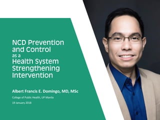 NCD Prevention
and Control
as a
Health System
Strengthening
Intervention
Albert Francis E. Domingo, MD, MSc
College of Public Health, UP Manila
19 January 2018
 