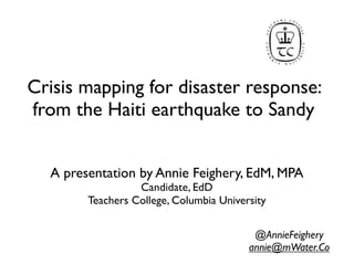 Crisis mapping for disaster response:
from the Haiti earthquake to Sandy


  A presentation by Annie Feighery, EdM, MPA
                  Candidate, EdD
        Teachers College, Columbia University


                                          @AnnieFeighery
                                         annie@mWater.Co
 