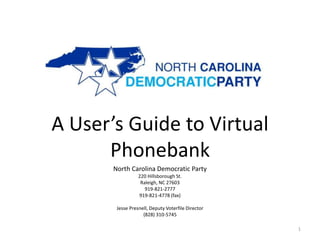 A User’s Guide to Virtual
      Phonebank
       North Carolina Democratic Party
                  220 Hillsborough St.
                   Raleigh, NC 27603
                     919-821-2777
                  919-821-4778 (fax)

        Jesse Presnell, Deputy Voterfile Director
                    (828) 310-5745

                                                    1
 