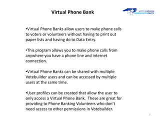 Virtual Phone Bank


•Virtual Phone Banks allow users to make phone calls
to voters or volunteers without having to print ...