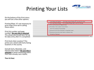 Printing Your Lists
On the bottom of the Print menu
you will see a few other options:

Printing Maps: It’s not necessary to
print maps since we’re calling
these voters

Print list number and page
number? Be sure this is selected.
This allows you to pull your list up
for data entry after it’s completed.

Print Early Vote Location? This
prints out a sheet with Early Voting
locations in the county.

Exclude Early, Absentee, and
Election Day voters? Be sure this is
selected to avoid canvassing voters
that have already cast a ballot.

Then hit Next
 