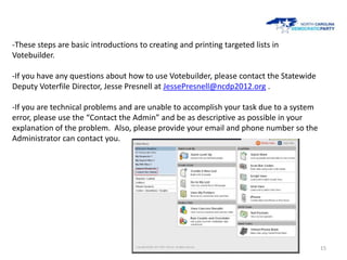 -These steps are basic introductions to creating and printing targeted lists in
Votebuilder.

-If you have any questions about how to use Votebuilder, please contact the Statewide
Deputy Voterfile Director, Jesse Presnell at JessePresnell@ncdp2012.org .

-If you are technical problems and are unable to accomplish your task due to a system
error, please use the “Contact the Admin” and be as descriptive as possible in your
explanation of the problem. Also, please provide your email and phone number so the
Administrator can contact you.




                                                                                        15
 
