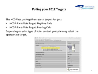 Pulling your 2012 Targets


The NCDP has put together several targets for you:
• NCDP: Early Vote Target: Daytime Calls
• NCDP: Early Vote Target: Evening Calls
Depending on what type of voter contact your planning select the
appropriate target.




                                                                   4
 