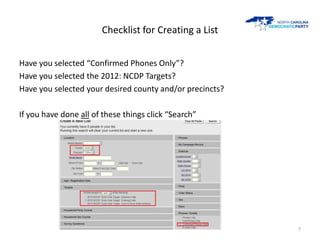 Checklist for Creating a List


Have you selected “Confirmed Phones Only”?
Have you selected the 2012: NCDP Targets?
Have you selected your desired county and/or precincts?

If you have done all of these things click “Search”




                                                          7
 