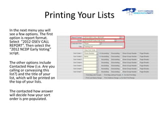Printing Your Lists
In the next menu you will
see a few options. The first
option is report format.
Select “2012 OSEV CALL
REPORT”. Then select the
“2012 NCDP Early Voting”
script.

The other options include
Contacted How (i.e. Are you
calling or canvassing this
list?) and the title of your
list, which will be printed on
the top of your lists.

The contacted how answer
will decide how your sort
order is pre-populated.
 