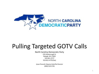 Pulling Targeted GOTV Calls
        North Carolina Democratic Party
                   220 Hillsborough St.
                    Raleigh, NC 27603
                      919-821-2777
                   919-821-4778 (fax)

         Jesse Presnell, Deputy Voterfile Director
                     (828) 310-5745

                                                     1
 