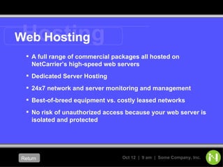Web Hosting A full range of commercial packages all hosted on NetCarrier’s high-speed web servers Dedicated Server Hosting 24x7 network and server monitoring and management Best-of-breed equipment vs. costly leased networks No risk of unauthorized access because your web server is isolated and protected Return   Hosting 