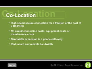 Co-Location High speed secure connection for a fraction of the cost of a DS1/DS3 No circuit connection costs, equipment costs or maintenance costs Bandwidth expansion is a phone call away Redundant and reliable bandwidth Return   Co-Location 