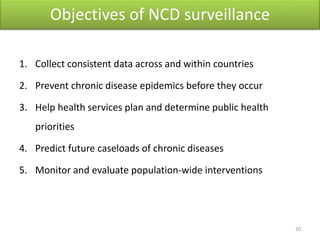 Objectives of NCD surveillance
1. Collect consistent data across and within countries
2. Prevent chronic disease epidemics before they occur
3. Help health services plan and determine public health
priorities
4. Predict future caseloads of chronic diseases
5. Monitor and evaluate population-wide interventions
20
 