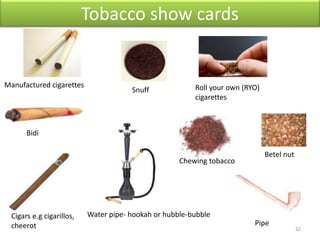 Tobacco show cards
Manufactured cigarettes Roll your own (RYO)
cigarettes
Snuff
Cigars e.g cigarillos,
cheerot Pipe
Bidi
Water pipe- hookah or hubble-bubble
Betel nut
Chewing tobacco
32
 