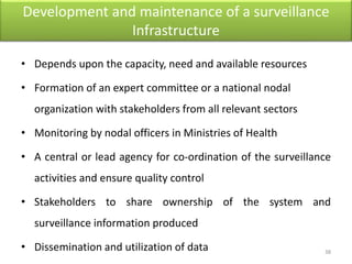 Development and maintenance of a surveillance
Infrastructure
• Depends upon the capacity, need and available resources
• Formation of an expert committee or a national nodal
organization with stakeholders from all relevant sectors
• Monitoring by nodal officers in Ministries of Health
• A central or lead agency for co-ordination of the surveillance
activities and ensure quality control
• Stakeholders to share ownership of the system and
surveillance information produced
• Dissemination and utilization of data 38
 
