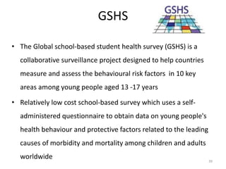 GSHS
• The Global school-based student health survey (GSHS) is a
collaborative surveillance project designed to help countries
measure and assess the behavioural risk factors in 10 key
areas among young people aged 13 -17 years
• Relatively low cost school-based survey which uses a self-
administered questionnaire to obtain data on young people's
health behaviour and protective factors related to the leading
causes of morbidity and mortality among children and adults
worldwide 39
 