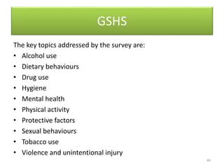 GSHS
The key topics addressed by the survey are:
• Alcohol use
• Dietary behaviours
• Drug use
• Hygiene
• Mental health
• Physical activity
• Protective factors
• Sexual behaviours
• Tobacco use
• Violence and unintentional injury
40
 