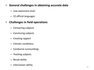• General challenges in obtaining accurate data
– Low awareness level
– 22 official languages
• Challenges in field operations
– Contacting subjects
– Convincing subjects
– Creating rapport
– Climatic conditions
– Conducive surroundings
– Tracking subjects
– Recall ability
– Interviewer ability
49
 