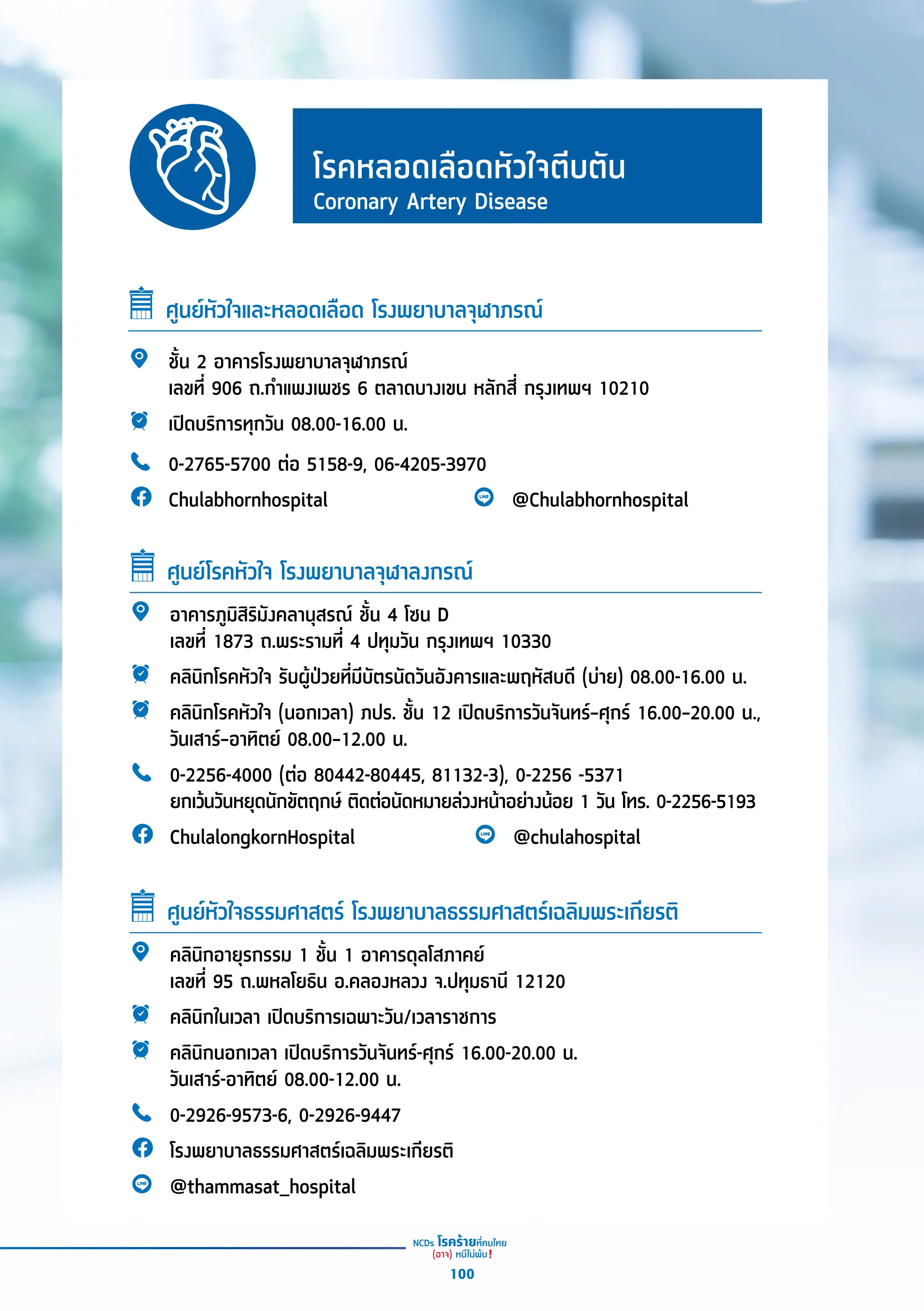 โรคหลอดเลืือดหััวใจตีีบตััน
Coronary Artery Disease
ศููนย์์หััวใจและหลอดเลืือด โรงพยาบาลจุุฬาภรณ์์
ชั้้�น 2 อาคารโรงพยาบาลจุุฬาภรณ์์
เลขที่่� 906 ถ.กำำ�แพงเพชร 6 ตลาดบางเขน หลัักสี่่� กรุุงเทพฯ 10210
เปิิดบริิการทุุกวััน 08.00-16.00 น.
0-2765-5700 ต่่อ 5158-9, 06-4205-3970
Chulabhornhospital @Chulabhornhospital
อาคารภููมิิสิิริิมัังคลานุุสรณ์์ ชั้้�น 4 โซน D
เลขที่่� 1873 ถ.พระรามที่่� 4 ปทุุมวััน กรุุงเทพฯ 10330
คลิินิิกโรคหััวใจ รัับผู้้�ป่่วยที่่�มีีบััตรนััดวัันอัังคารและพฤหััสบดีี (บ่่าย) 08.00-16.00 น.
คลิินิิกโรคหััวใจ (นอกเวลา) ภปร. ชั้้�น 12 เปิิดบริิการวัันจัันทร์์–ศุุกร์์ 16.00–20.00 น.,
วัันเสาร์์–อาทิิตย์์ 08.00–12.00 น.
0-2256-4000 (ต่่อ 80442-80445, 81132-3), 0-2256 -5371
ยกเว้้นวัันหยุุดนัักขััตฤกษ์์ ติิดต่่อนััดหมายล่่วงหน้้าอย่่างน้้อย 1 วััน โทร. 0-2256-5193
ChulalongkornHospital @chulahospital
ศููนย์์โรคหััวใจ โรงพยาบาลจุุฬาลงกรณ์์
คลิินิิกอายุุรกรรม 1 ชั้้�น 1 อาคารดุุลโสภาคย์์
เลขที่่� 95 ถ.พหลโยธิิน อ.คลองหลวง จ.ปทุุมธานีี 12120
คลิินิิกในเวลา เปิิดบริิการเฉพาะวััน/เวลาราชการ
คลิินิิกนอกเวลา เปิิดบริิการวัันจัันทร์์-ศุุกร์์ 16.00-20.00 น.
วัันเสาร์์-อาทิิตย์์ 08.00-12.00 น.
0-2926-9573-6, 0-2926-9447
โรงพยาบาลธรรมศาสตร์์เฉลิิมพระเกีียรติิ
@thammasat_hospital
ศููนย์์หััวใจธรรมศาสตร์์ โรงพยาบาลธรรมศาสตร์์เฉลิิมพระเกีียรติิ
100
 
