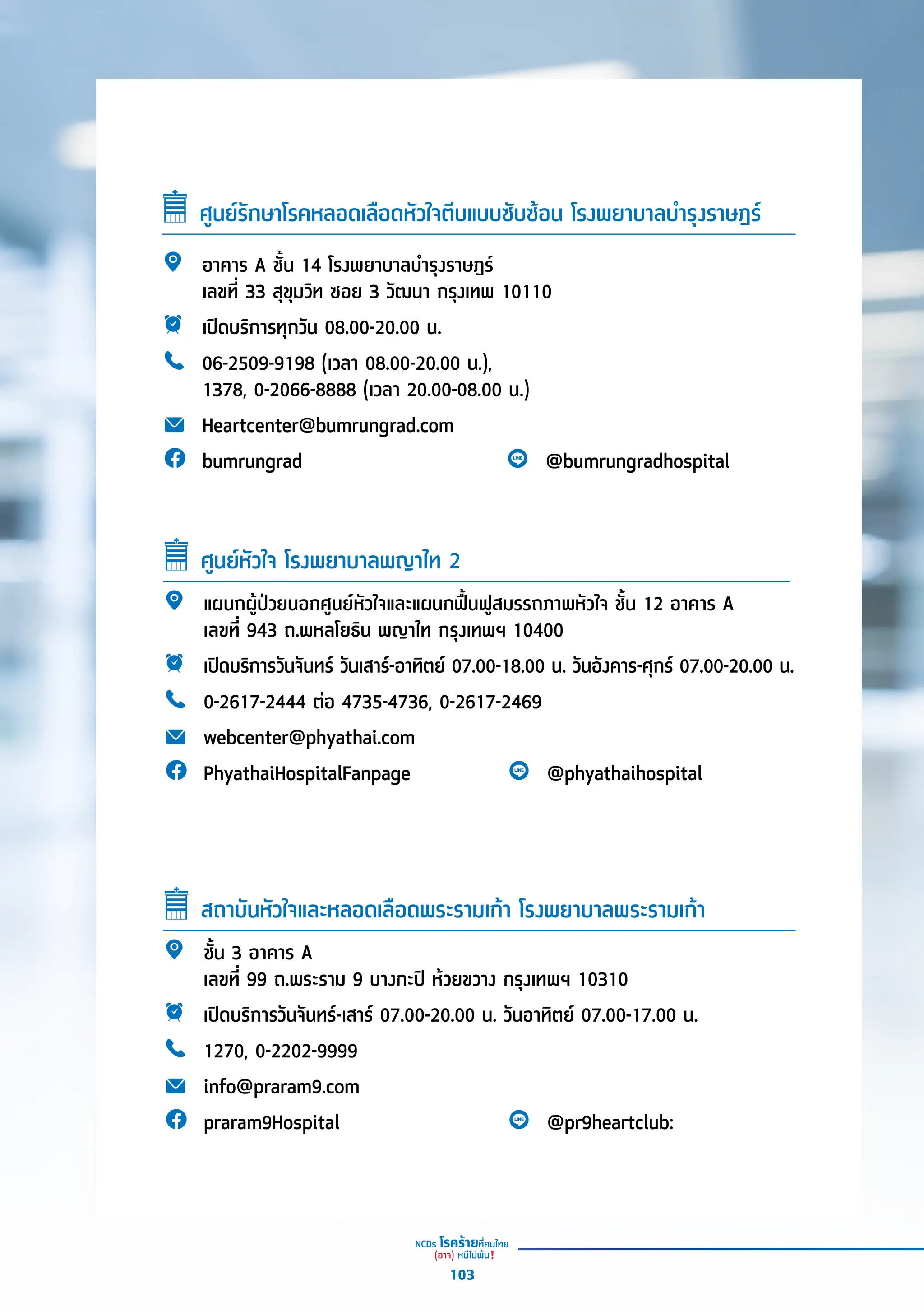 ศููนย์์รัักษาโรคหลอดเลืือดหััวใจตีีบแบบซัับซ้้อน โรงพยาบาลบำำ�รุุงราษฎร์์
อาคาร A ชั้้�น 14 โรงพยาบาลบำำ�รุุงราษฎร์์
เลขที่่� 33 สุุขุุมวิิท ซอย 3 วััฒนา กรุุงเทพ 10110
เปิิดบริิการทุุกวััน 08.00-20.00 น.
06-2509-9198 (เวลา 08.00-20.00 น.),
1378, 0-2066-8888 (เวลา 20.00-08.00 น.)
Heartcenter@bumrungrad.com
bumrungrad @bumrungradhospital
แผนกผู้้�ป่่วยนอกศููนย์์หััวใจและแผนกฟื้้�นฟููสมรรถภาพหััวใจ ชั้้�น 12 อาคาร A
เลขที่่� 943 ถ.พหลโยธิิน พญาไท กรุุงเทพฯ 10400
เปิิดบริิการวัันจัันทร์์ วัันเสาร์์-อาทิิตย์์ 07.00-18.00 น. วัันอัังคาร-ศุุกร์์ 07.00-20.00 น.
0-2617-2444 ต่่อ 4735-4736, 0-2617-2469
webcenter@phyathai.com
PhyathaiHospitalFanpage @phyathaihospital
ศููนย์์หััวใจ โรงพยาบาลพญาไท 2
ชั้้�น 3 อาคาร A
เลขที่่� 99 ถ.พระราม 9 บางกะปิิ ห้้วยขวาง กรุุงเทพฯ 10310
เปิิดบริิการวัันจัันทร์์-เสาร์์ 07.00-20.00 น. วัันอาทิิตย์์ 07.00-17.00 น.
1270, 0-2202-9999
info@praram9.com
praram9Hospital @pr9heartclub:
สถาบัันหััวใจและหลอดเลืือดพระรามเก้้า โรงพยาบาลพระรามเก้้า
103
 