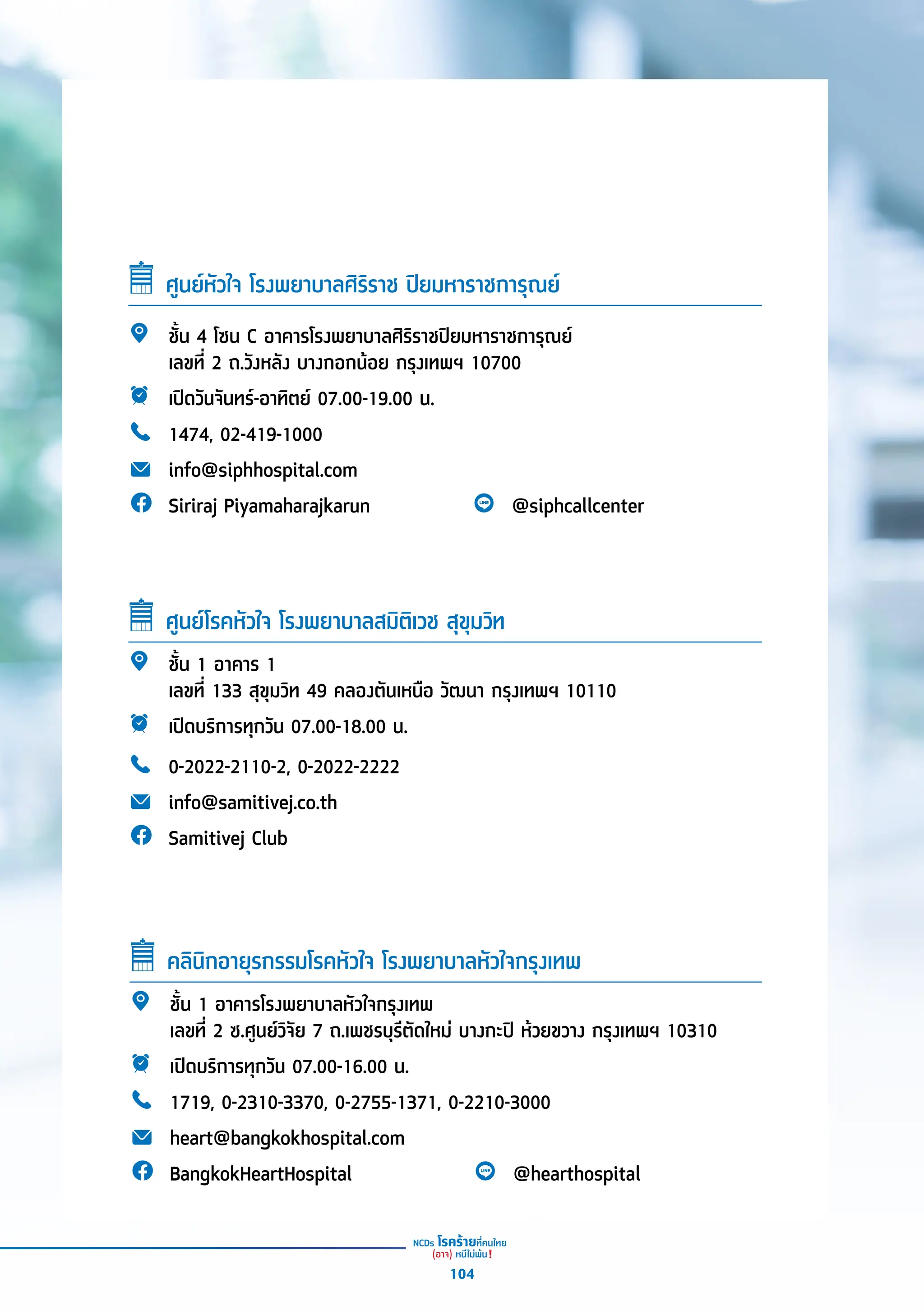 ศููนย์์หััวใจ โรงพยาบาลศิิริิราช ปิิยมหาราชการุุณย์์
ชั้้�น 4 โซน C อาคารโรงพยาบาลศิิริิราชปิิยมหาราชการุุณย์์
เลขที่่� 2 ถ.วัังหลััง บางกอกน้้อย กรุุงเทพฯ 10700
เปิิดวัันจัันทร์์-อาทิิตย์์ 07.00-19.00 น.
1474, 02-419-1000
info@siphhospital.com
Siriraj Piyamaharajkarun @siphcallcenter
ชั้้�น 1 อาคาร 1
เลขที่่� 133 สุุขุุมวิิท 49 คลองตัันเหนืือ วััฒนา กรุุงเทพฯ 10110
เปิิดบริิการทุุกวััน 07.00-18.00 น.
0-2022-2110-2, 0-2022-2222
info@samitivej.co.th
Samitivej Club
ศููนย์์โรคหััวใจ โรงพยาบาลสมิิติิเวช สุุขุุมวิิท
ชั้้�น 1 อาคารโรงพยาบาลหััวใจกรุุงเทพ
เลขที่่� 2 ซ.ศููนย์์วิิจััย 7 ถ.เพชรบุุรีีตััดใหม่่ บางกะปิิ ห้้วยขวาง กรุุงเทพฯ 10310
เปิิดบริิการทุุกวััน 07.00-16.00 น.
1719, 0-2310-3370, 0-2755-1371, 0-2210-3000
heart@bangkokhospital.com
BangkokHeartHospital @hearthospital
คลิินิิกอายุุรกรรมโรคหััวใจ โรงพยาบาลหััวใจกรุุงเทพ
104
 