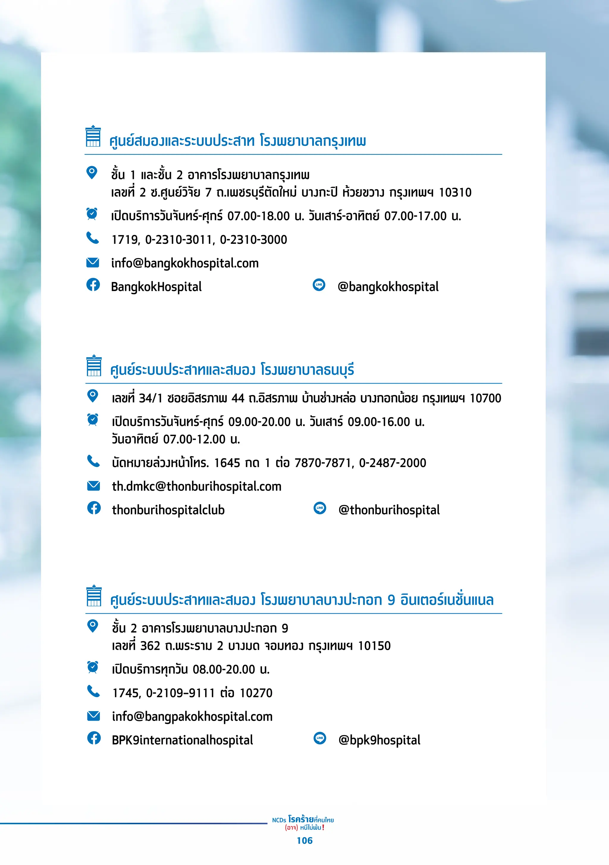 ศููนย์์สมองและระบบประสาท โรงพยาบาลกรุุงเทพ
ชั้้�น 1 และชั้้�น 2 อาคารโรงพยาบาลกรุุงเทพ
เลขที่่� 2 ซ.ศููนย์์วิิจััย 7 ถ.เพชรบุุรีีตััดใหม่่ บางกะปิิ ห้้วยขวาง กรุุงเทพฯ 10310
เปิิดบริิการวัันจัันทร์์-ศุุกร์์ 07.00-18.00 น. วัันเสาร์์-อาทิิตย์์ 07.00-17.00 น.
1719, 0-2310-3011, 0-2310-3000
info@bangkokhospital.com
BangkokHospital @bangkokhospital
เลขที่่� 34/1 ซอยอิิสรภาพ 44 ถ.อิิสรภาพ บ้้านช่่างหล่่อ บางกอกน้้อย กรุุงเทพฯ 10700
เปิิดบริิการวัันจัันทร์์-ศุุกร์์ 09.00-20.00 น. วัันเสาร์์ 09.00-16.00 น.
วัันอาทิิตย์์ 07.00-12.00 น.
	นััดหมายล่่วงหน้้าโทร. 1645 กด 1 ต่่อ 7870-7871, 0-2487-2000
th.dmkc@thonburihospital.com
thonburihospitalclub @thonburihospital
ศููนย์์ระบบประสาทและสมอง โรงพยาบาลธนบุุรีี
ชั้้�น 2 อาคารโรงพยาบาลบางปะกอก 9
เลขที่่� 362 ถ.พระราม 2 บางมด จอมทอง กรุุงเทพฯ 10150
เปิิดบริิการทุุกวััน 08.00-20.00 น.
1745, 0-2109–9111 ต่่อ 10270
info@bangpakokhospital.com
BPK9internationalhospital @bpk9hospital
ศููนย์์ระบบประสาทและสมอง โรงพยาบาลบางปะกอก 9 อิินเตอร์์เนชั่่�นแนล
106
 