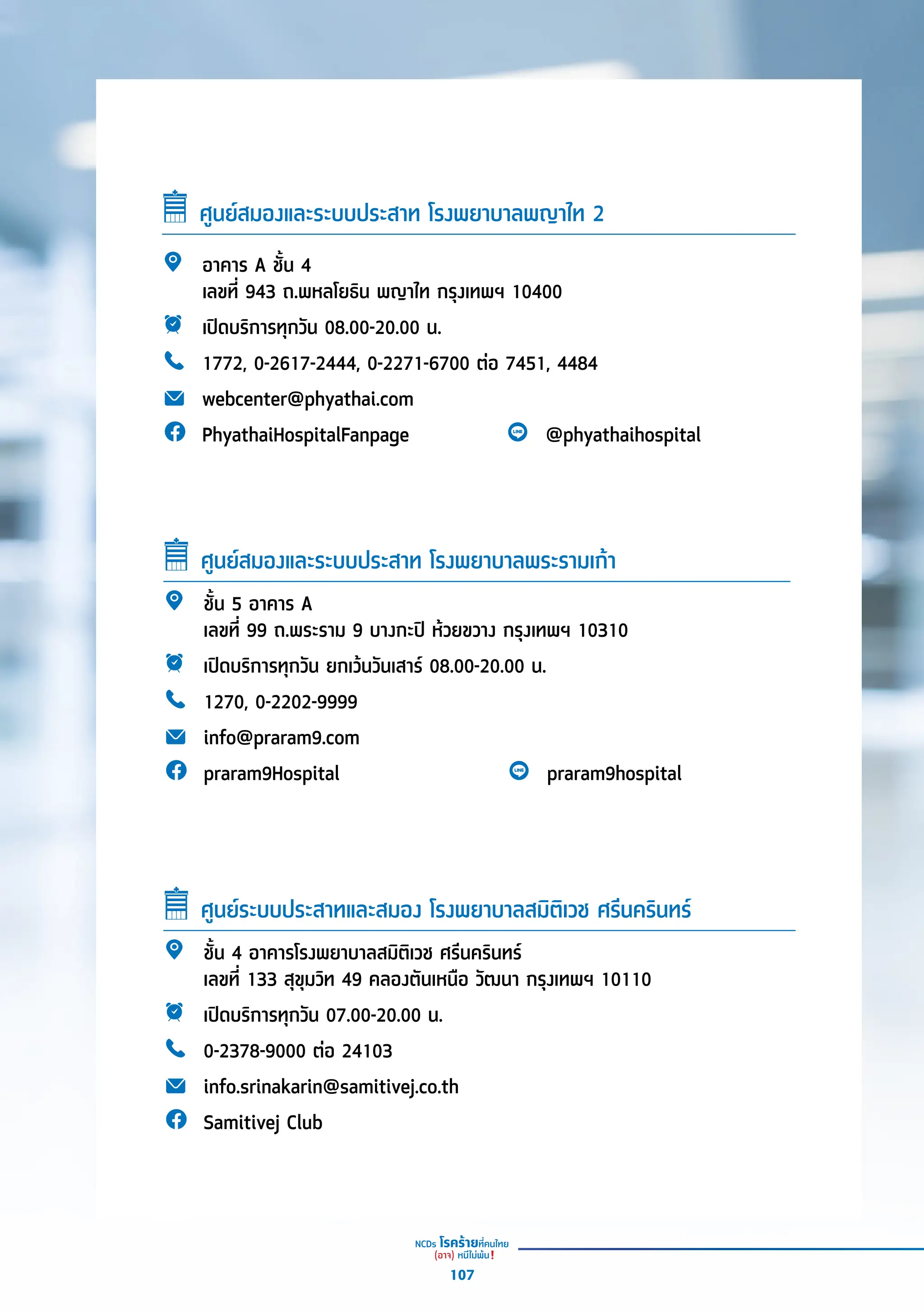 ศููนย์์สมองและระบบประสาท โรงพยาบาลพญาไท 2
อาคาร A ชั้้�น 4
เลขที่่� 943 ถ.พหลโยธิิน พญาไท กรุุงเทพฯ 10400
เปิิดบริิการทุุกวััน 08.00-20.00 น.
1772, 0-2617-2444, 0-2271-6700 ต่่อ 7451, 4484
webcenter@phyathai.com
PhyathaiHospitalFanpage @phyathaihospital
ชั้้�น 5 อาคาร A
เลขที่่� 99 ถ.พระราม 9 บางกะปิิ ห้้วยขวาง กรุุงเทพฯ 10310
เปิิดบริิการทุุกวััน ยกเว้้นวัันเสาร์์ 08.00-20.00 น.
1270, 0-2202-9999
info@praram9.com
praram9Hospital praram9hospital
ศููนย์์สมองและระบบประสาท โรงพยาบาลพระรามเก้้า
ชั้้�น 4 อาคารโรงพยาบาลสมิิติิเวช ศรีีนคริินทร์์
เลขที่่� 133 สุุขุุมวิิท 49 คลองตัันเหนืือ วััฒนา กรุุงเทพฯ 10110
เปิิดบริิการทุุกวััน 07.00-20.00 น.
0-2378-9000 ต่่อ 24103
info.srinakarin@samitivej.co.th
Samitivej Club
ศููนย์์ระบบประสาทและสมอง โรงพยาบาลสมิิติิเวช ศรีีนคริินทร์์
107
 