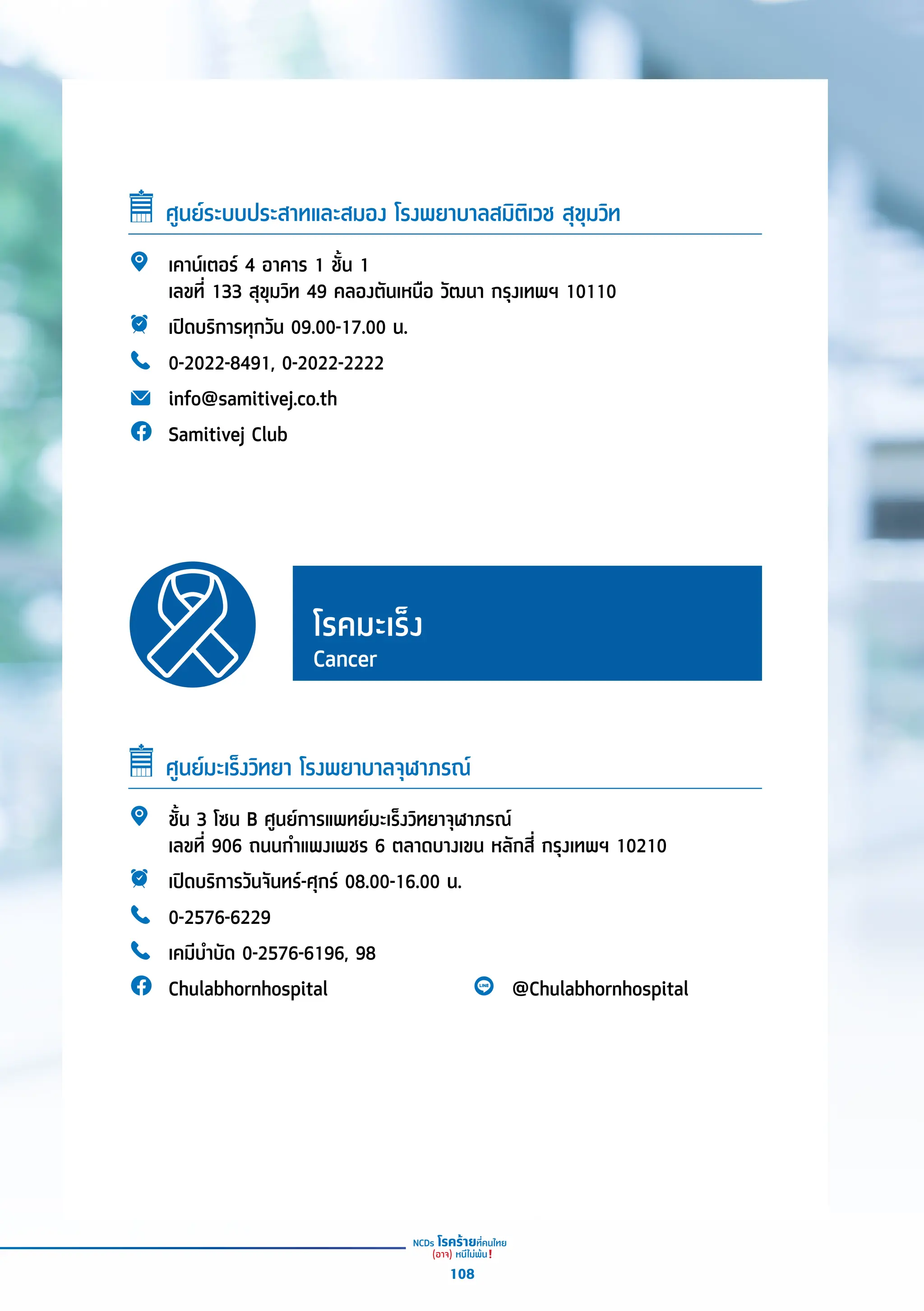 ศููนย์์ระบบประสาทและสมอง โรงพยาบาลสมิิติิเวช สุุขุุมวิิท
เคาน์์เตอร์์ 4 อาคาร 1 ชั้้�น 1
เลขที่่� 133 สุุขุุมวิิท 49 คลองตัันเหนืือ วััฒนา กรุุงเทพฯ 10110
เปิิดบริิการทุุกวััน 09.00-17.00 น.
0-2022-8491, 0-2022-2222
info@samitivej.co.th
Samitivej Club
โรคมะเร็็ง
Cancer
ศููนย์์มะเร็็งวิิทยา โรงพยาบาลจุุฬาภรณ์์
ชั้้�น 3 โซน B ศููนย์์การแพทย์์มะเร็็งวิิทยาจุุฬาภรณ์์
เลขที่่� 906 ถนนกำำ�แพงเพชร 6 ตลาดบางเขน หลัักสี่่� กรุุงเทพฯ 10210
เปิิดบริิการวัันจัันทร์์-ศุุกร์์ 08.00-16.00 น.
0-2576-6229
เคมีีบำำ�บััด 0-2576-6196, 98
Chulabhornhospital @Chulabhornhospital
108
 