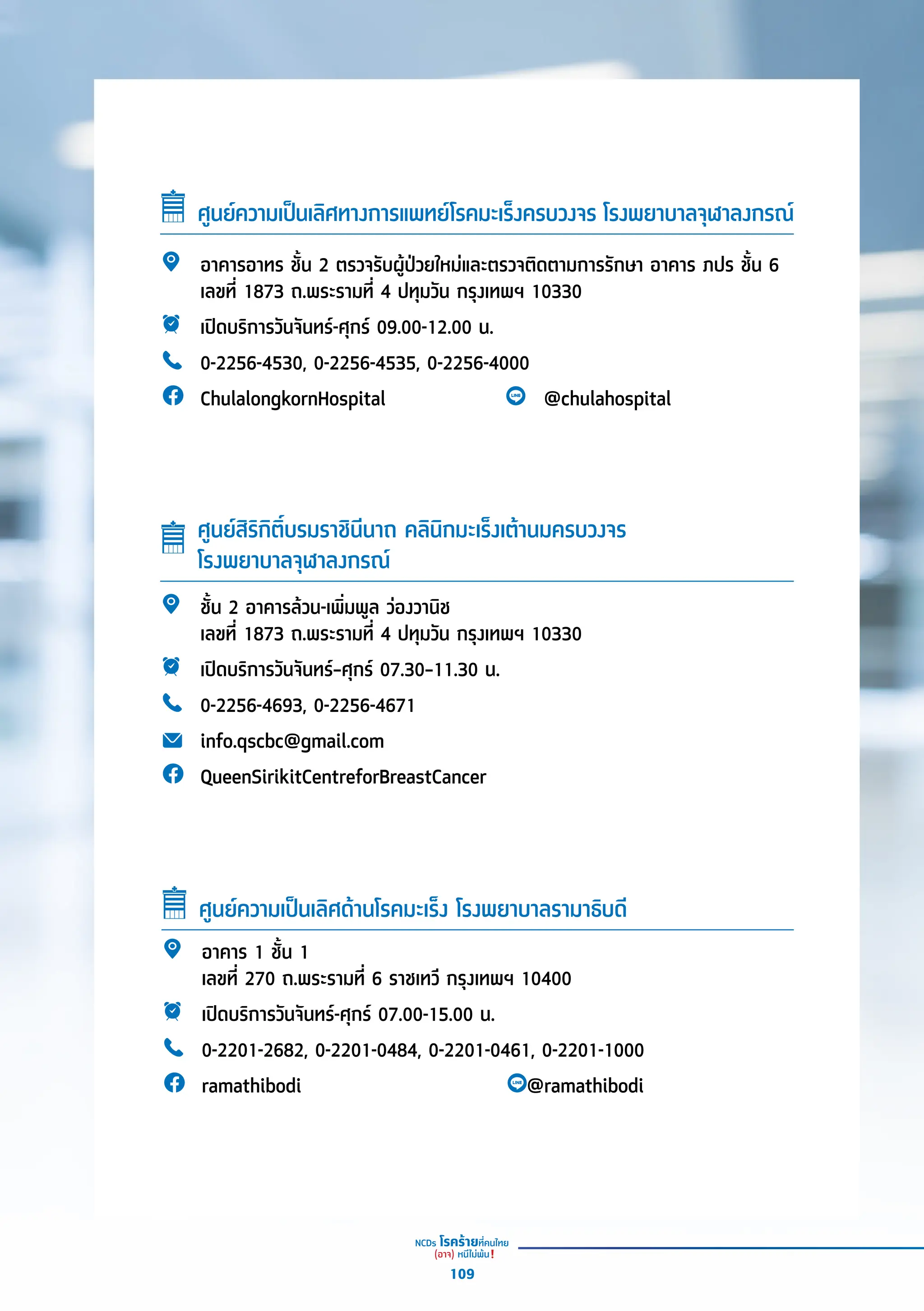 ศููนย์์ความเป็็นเลิิศทางการแพทย์์โรคมะเร็็งครบวงจร โรงพยาบาลจุุฬาลงกรณ์์
อาคารอาทร ชั้้�น 2 ตรวจรัับผู้้�ป่่วยใหม่่และตรวจติิดตามการรัักษา อาคาร ภปร ชั้้�น 6
เลขที่่� 1873 ถ.พระรามที่่� 4 ปทุุมวััน กรุุงเทพฯ 10330
เปิิดบริิการวัันจัันทร์์-ศุุกร์์ 09.00-12.00 น.
0-2256-4530, 0-2256-4535, 0-2256-4000
ChulalongkornHospital @chulahospital
อาคาร 1 ชั้้�น 1
เลขที่่� 270 ถ.พระรามที่่� 6 ราชเทวีี กรุุงเทพฯ 10400
เปิิดบริิการวัันจัันทร์์-ศุุกร์์ 07.00-15.00 น.
0-2201-2682, 0-2201-0484, 0-2201-0461, 0-2201-1000
ramathibodi @ramathibodi
ศููนย์์ความเป็็นเลิิศด้้านโรคมะเร็็ง โรงพยาบาลรามาธิิบดีี
ชั้้�น 2 อาคารล้้วน-เพิ่่�มพููล ว่่องวานิิช
เลขที่่� 1873 ถ.พระรามที่่� 4 ปทุุมวััน กรุุงเทพฯ 10330
เปิิดบริิการวัันจัันทร์์–ศุุกร์์ 07.30–11.30 น.
0-2256-4693, 0-2256-4671
info.qscbc@gmail.com
QueenSirikitCentreforBreastCancer
ศููนย์์สิิริิกิิติ์์�บรมราชิินีีนาถ คลิินิิกมะเร็็งเต้้านมครบวงจร
โรงพยาบาลจุุฬาลงกรณ์์
109
 