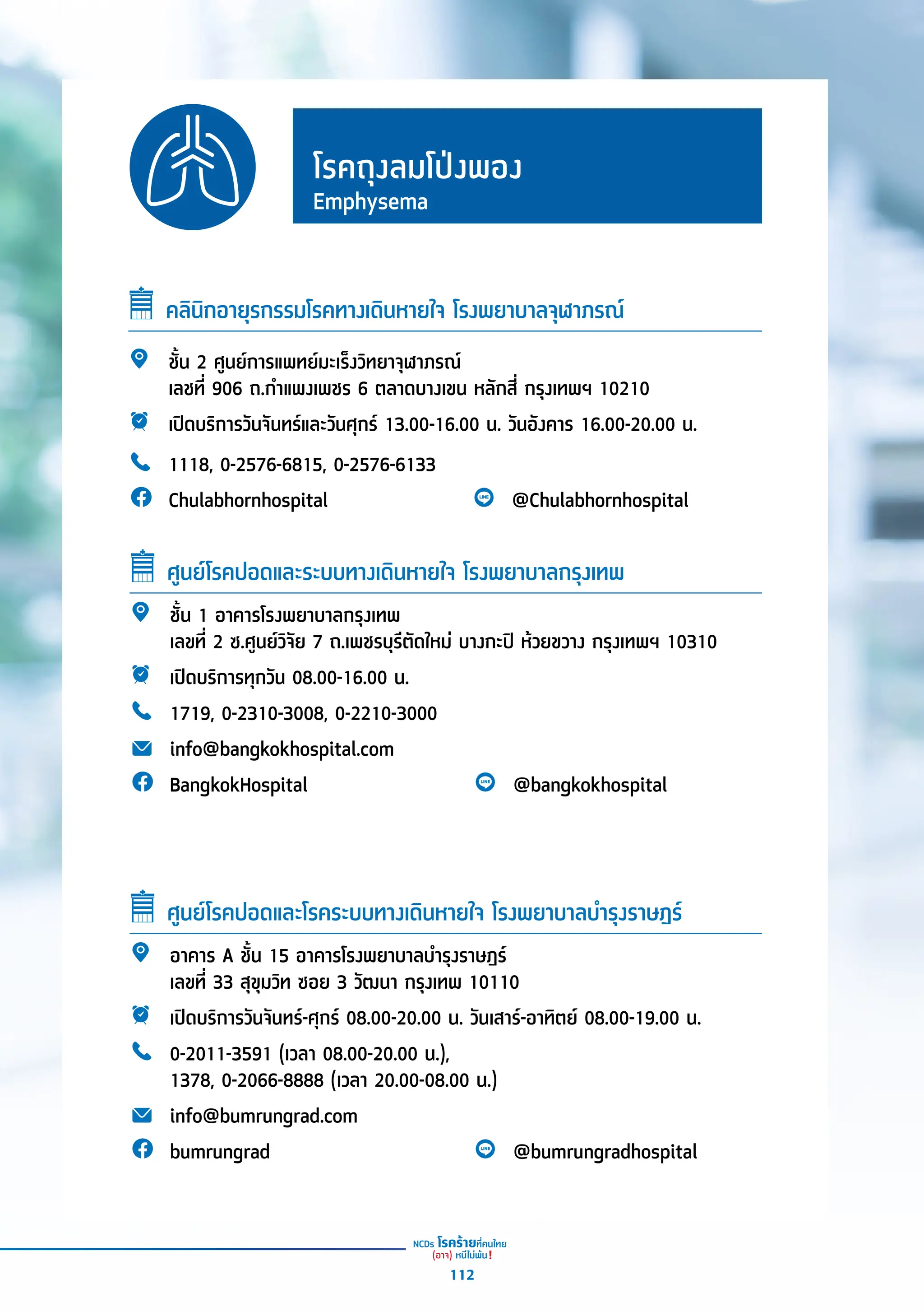 โรคถุุงลมโป่่งพอง
Emphysema
คลิินิิกอายุุรกรรมโรคทางเดิินหายใจ โรงพยาบาลจุุฬาภรณ์์
ชั้้�น 2 ศููนย์์การแพทย์์มะเร็็งวิิทยาจุุฬาภรณ์์
เลชที่่� 906 ถ.กำำ�แพงเพชร 6 ตลาดบางเขน หลัักสี่่� กรุุงเทพฯ 10210
เปิิดบริิการวัันจัันทร์์และวัันศุุกร์์ 13.00-16.00 น. วัันอัังคาร 16.00-20.00 น.
1118, 0-2576-6815, 0-2576-6133
Chulabhornhospital @Chulabhornhospital
ชั้้�น 1 อาคารโรงพยาบาลกรุุงเทพ
เลขที่่� 2 ซ.ศููนย์์วิิจััย 7 ถ.เพชรบุุรีีตััดใหม่่ บางกะปิิ ห้้วยขวาง กรุุงเทพฯ 10310
เปิิดบริิการทุุกวััน 08.00-16.00 น.
1719, 0-2310-3008, 0-2210-3000
info@bangkokhospital.com
BangkokHospital @bangkokhospital
ศููนย์์โรคปอดและระบบทางเดิินหายใจ โรงพยาบาลกรุุงเทพ
อาคาร A ชั้้�น 15 อาคารโรงพยาบาลบำำ�รุุงราษฎร์์
เลขที่่� 33 สุุขุุมวิิท ซอย 3 วััฒนา กรุุงเทพ 10110
เปิิดบริิการวัันจัันทร์์-ศุุกร์์ 08.00-20.00 น. วัันเสาร์์-อาทิิตย์์ 08.00-19.00 น.
0-2011-3591 (เวลา 08.00-20.00 น.),
1378, 0-2066-8888 (เวลา 20.00-08.00 น.)
info@bumrungrad.com
bumrungrad @bumrungradhospital
ศููนย์์โรคปอดและโรคระบบทางเดิินหายใจ โรงพยาบาลบำำ�รุุงราษฎร์์
112
 