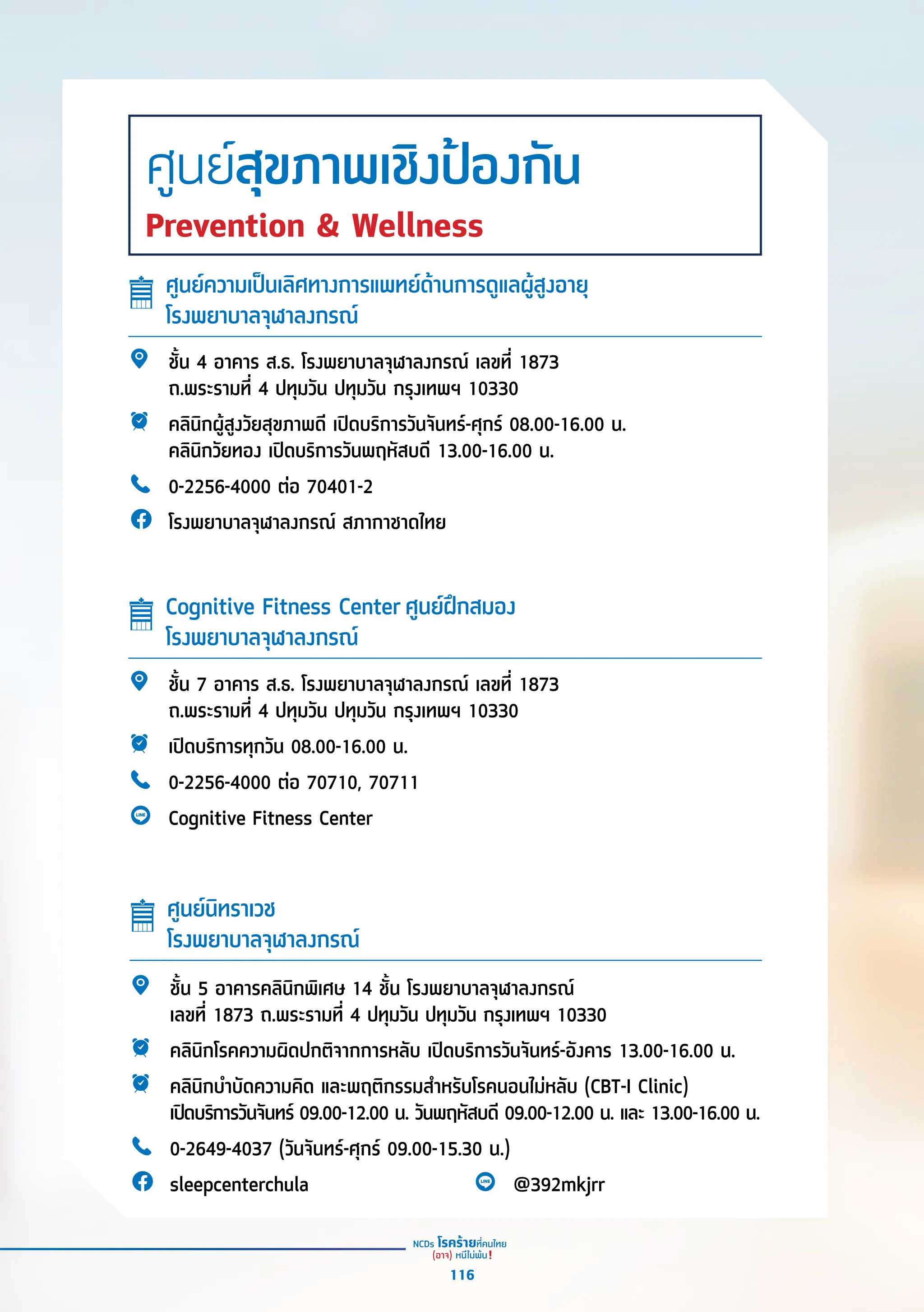 ชั้้�น 4 อาคาร ส.ธ. โรงพยาบาลจุุฬาลงกรณ์์ เลขที่่� 1873
ถ.พระรามที่่� 4 ปทุุมวััน ปทุุมวััน กรุุงเทพฯ 10330
คลิินิิกผู้้�สููงวััยสุุขภาพดีี เปิิดบริิการวัันจัันทร์์-ศุุกร์์ 08.00-16.00 น.
คลิินิิกวััยทอง เปิิดบริิการวัันพฤหััสบดีี 13.00-16.00 น.
0-2256-4000 ต่่อ 70401-2
โรงพยาบาลจุุฬาลงกรณ์์ สภากาชาดไทย
ชั้้�น 5 อาคารคลิินิิกพิิเศษ 14 ชั้้�น โรงพยาบาลจุุฬาลงกรณ์์
เลขที่่� 1873 ถ.พระรามที่่� 4 ปทุุมวััน ปทุุมวััน กรุุงเทพฯ 10330
คลิินิิกโรคความผิิดปกติิจากการหลัับ เปิิดบริิการวัันจัันทร์์-อัังคาร 13.00-16.00 น.
คลิินิิกบำำ�บััดความคิิด และพฤติิกรรมสำำ�หรัับโรคนอนไม่่หลัับ (CBT-I Clinic)
เปิิดบริิการวัันจัันทร์์ 09.00-12.00 น. วัันพฤหััสบดีี 09.00-12.00 น. และ 13.00-16.00 น.
0-2649-4037 (วัันจัันทร์์-ศุุกร์์ 09.00-15.30 น.)
sleepcenterchula @392mkjrr
ชั้้�น 7 อาคาร ส.ธ. โรงพยาบาลจุุฬาลงกรณ์์ เลขที่่� 1873
ถ.พระรามที่่� 4 ปทุุมวััน ปทุุมวััน กรุุงเทพฯ 10330
เปิิดบริิการทุุกวััน 08.00-16.00 น.
0-2256-4000 ต่่อ 70710, 70711
Cognitive Fitness Center
ศููนย์์ความเป็็นเลิิศทางการแพทย์์ด้้านการดููแลผู้้�สููงอายุุ
โรงพยาบาลจุุฬาลงกรณ์์
ศููนย์์นิิทราเวช 
โรงพยาบาลจุุฬาลงกรณ์์
Cognitive Fitness Center ศููนย์์ฝึึกสมอง
โรงพยาบาลจุุฬาลงกรณ์์
ศูนย์สุขภาพเชิงป้องกัน
Prevention & Wellness
116
 