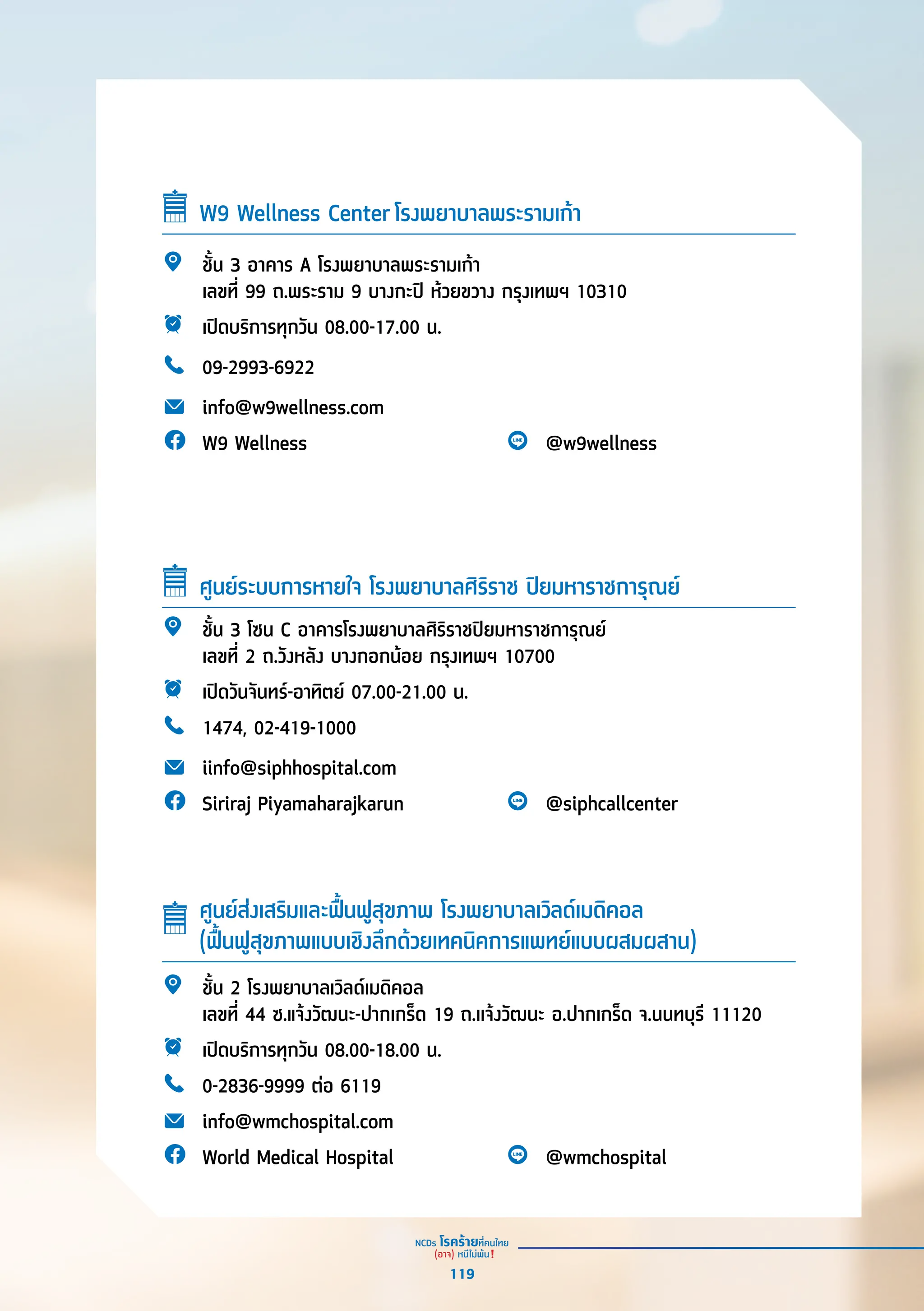 W9 Wellness Center โรงพยาบาลพระรามเก้้า
ชั้้�น 3 อาคาร A โรงพยาบาลพระรามเก้้า
เลขที่่� 99 ถ.พระราม 9 บางกะปิิ ห้้วยขวาง กรุุงเทพฯ 10310
เปิิดบริิการทุุกวััน 08.00-17.00 น.
09-2993-6922
info@w9wellness.com
W9 Wellness @w9wellness
ชั้้�น 3 โซน C อาคารโรงพยาบาลศิิริิราชปิิยมหาราชการุุณย์์
เลขที่่� 2 ถ.วัังหลััง บางกอกน้้อย กรุุงเทพฯ 10700
เปิิดวัันจัันทร์์-อาทิิตย์์ 07.00-21.00 น.
1474, 02-419-1000
iinfo@siphhospital.com
Siriraj Piyamaharajkarun @siphcallcenter
ศููนย์์ระบบการหายใจ โรงพยาบาลศิิริิราช ปิิยมหาราชการุุณย์์
ชั้้�น 2 โรงพยาบาลเวิิลด์์เมดิิคอล
เลขที่่� 44 ซ.แจ้้งวััฒนะ-ปากเกร็็ด 19 ถ.เเจ้้งวััฒนะ อ.ปากเกร็็ด จ.นนทบุุรีี 11120
เปิิดบริิการทุุกวััน 08.00-18.00 น.
0-2836-9999 ต่่อ 6119
info@wmchospital.com
World Medical Hospital @wmchospital
ศููนย์์ส่่งเสริิมและฟื้้�นฟููสุุขภาพ โรงพยาบาลเวิิลด์์เมดิิคอล
(ฟื้้�นฟููสุุขภาพแบบเชิิงลึึกด้้วยเทคนิิคการแพทย์์แบบผสมผสาน)
119
 