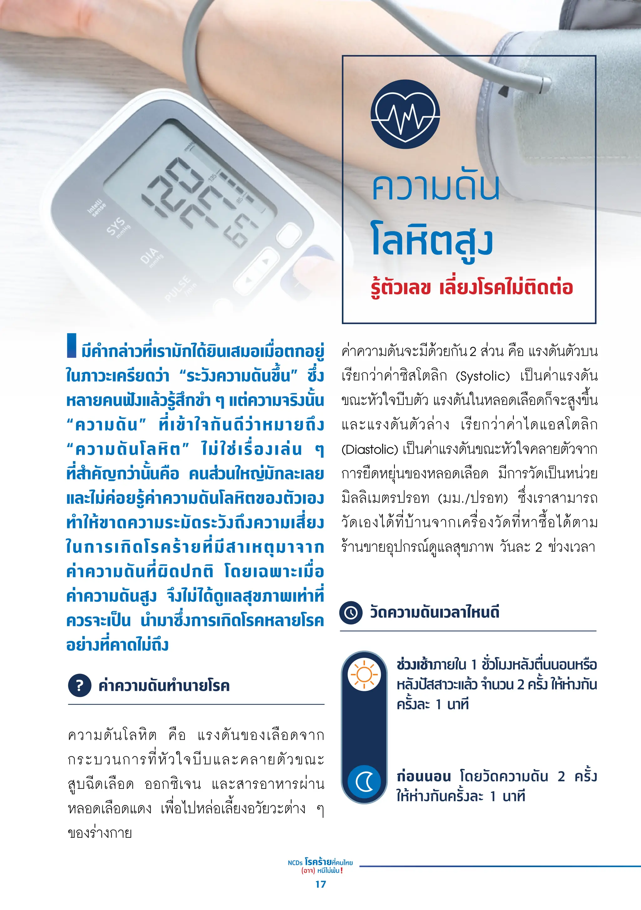 มีีคำำ�กล่่าวที่่�เรามัักได้้ยิินเสมอเมื่่�อตกอยู่่�
ในภาวะเครีียดว่่า “ระวัังความดัันขึ้้�น” ซึ่่�ง
หลายคนฟัังแล้้วรู้้�สึึกขำำ� ๆ แต่่ความจริิงนั้้�น
“ความดััน” ที่่�เข้้าใจกัันดีีว่่าหมายถึึง
“ความดัันโลหิิต” ไม่่ใช่่เรื่่�องเล่่น ๆ
ที่่�สำำ�คััญกว่่านั้้�นคืือ คนส่่วนใหญ่่มัักละเลย
และไม่่ค่่อยรู้้�ค่่าความดัันโลหิิตของตััวเอง
ทำำ�ให้้ขาดความระมััดระวัังถึึงความเสี่่�ยง
ในการเกิิดโรคร้้ายที่่�มีีสาเหตุุมาจาก
ค่่าความดัันที่่�ผิิดปกติิ โดยเฉพาะเมื่่�อ
ค่่าความดัันสููง จึึงไม่่ได้้ดููแลสุุขภาพเท่่าที่่�
ควรจะเป็็น นำำ�มาซึ่่�งการเกิิดโรคหลายโรค
อย่่างที่่�คาดไม่่ถึึง
ความดัันโลหิิต คืือ แรงดัันของเลืือดจาก
กระบวนการที่่�หััวใจบีีบและคลายตััวขณะ
สููบฉีีดเลืือด ออกซิิเจน และสารอาหารผ่่าน
หลอดเลืือดแดง เพื่่�อไปหล่่อเลี้้�ยงอวััยวะต่่าง ๆ
ของร่่างกาย
ความดัน
โลหิตสูง
รู้ตัวเลข เลี่ยงโรคไม่ติดต่อ
	ค่าความดันทำ�นายโรค
วัดความดันเวลาไหนดี
ช่่วงเช้้าภายใน 1 ชั่่�วโมงหลัังตื่่�นนอนหรืือ
หลัังปััสสาวะแล้้วจำำ�นวน2ครั้้�งให้้ห่่างกััน
ครั้้�งละ 1 นาทีี
ก่่อนนอน โดยวััดความดััน 2 ครั้้�ง
ให้้ห่่างกัันครั้้�งละ 1 นาทีี
ค่่าความดัันจะมีีด้้วยกััน2 ส่่วน คืือ แรงดัันตััวบน
เรีียกว่่าค่่าซิิสโตลิิก (Systolic) เป็็นค่่าแรงดััน
ขณะหััวใจบีีบตััว แรงดัันในหลอดเลืือดก็็จะสููงขึ้้�น
และแรงดัันตััวล่่าง เรีียกว่่าค่่าไดแอสโตลิิก
(Diastolic) เป็็นค่่าแรงดัันขณะหััวใจคลายตััวจาก
การยืืดหยุ่่�นของหลอดเลืือด มีีการวััดเป็็นหน่่วย
มิิลลิิเมตรปรอท (มม./ปรอท) ซึ่่�งเราสามารถ
วััดเองได้้ที่่�บ้้านจากเครื่่�องวััดที่่�หาซื้้�อได้้ตาม
ร้้านขายอุุปกรณ์์ดููแลสุุขภาพ วัันละ 2 ช่่วงเวลา
17
 