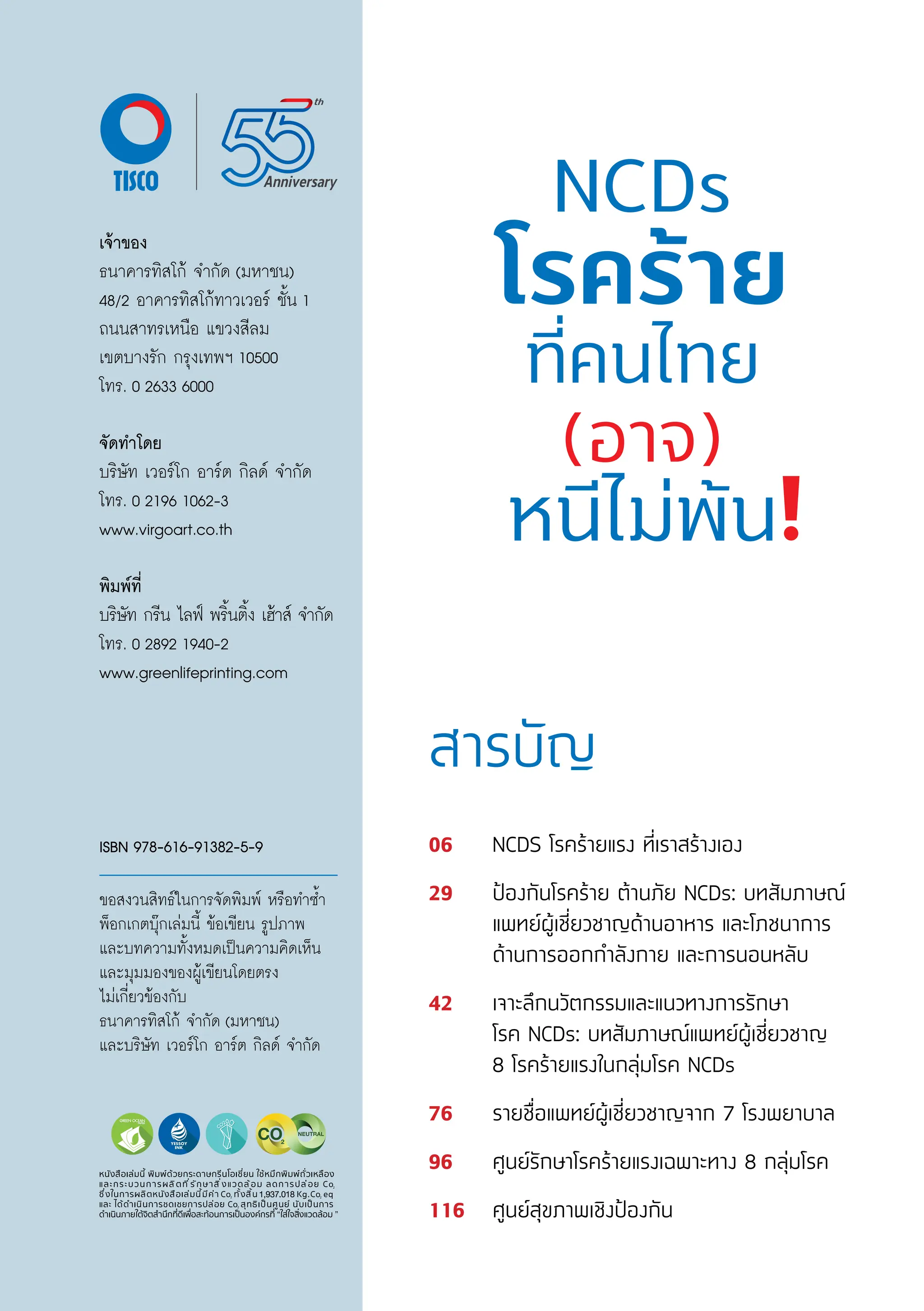 สารบัญ
06 NCDS โรคร้้ายแรง ที่่�เราสร้้างเอง
29 ป้้องกัันโรคร้้าย ต้้านภััย NCDs: บทสััมภาษณ์์
แพทย์์ผู้้�เชี่่�ยวชาญด้้านอาหาร และโภชนาการ
ด้้านการออกกำำ�ลัังกาย และการนอนหลัับ
42 เจาะลึึกนวััตกรรมและแนวทางการรัักษา
โรค NCDs: บทสััมภาษณ์์แพทย์์ผู้้�เชี่่�ยวชาญ
8 โรคร้้ายแรงในกลุ่่�มโรค NCDs
76 รายชื่่�อแพทย์์ผู้้�เชี่่�ยวชาญจาก 7 โรงพยาบาล
96 ศููนย์์รัักษาโรคร้้ายแรงเฉพาะทาง 8 กลุ่่�มโรค
116 ศููนย์์สุุขภาพเชิิงป้้องกััน
เจ้้าของ
ธนาคารทิิสโก้้ จำำ�กััด (มหาชน)
48/2 อาคารทิิสโก้้ทาวเวอร์์ ชั้้�น 1
ถนนสาทรเหนืือ แขวงสีีลม
เขตบางรััก กรุุงเทพฯ 10500
โทร. 0 2633 6000
จััดทำโดย
บริิษััท เวอร์์โก อาร์์ต กิิลด์์ จำำ�กััด
โทร. 0 2196 1062-3
www.virgoart.co.th
พิิมพ์์ที่่�
บริิษััท กรีีน ไลฟ์์ พริ้้�นติ้้�ง เฮ้้าส์์ จำำ�กััด
โทร. 0 2892 1940-2
www.greenlifeprinting.com
ISBN 978-616-91382-5-9
ขอสงวนสิิทธ์์ในการจััดพิิมพ์์ หรืือทำำ�ซ้ำำ��
พ็็อกเกตบุ๊๊�กเล่่มนี้้� ข้้อเขีียน รููปภาพ
และบทความทั้้�งหมดเป็็นความคิิดเห็็น
และมุุมมองของผู้้�เขีียนโดยตรง
ไม่่เกี่่�ยวข้้องกัับ
ธนาคารทิิสโก้้ จำำ�กััด (มหาชน)
และบริิษััท เวอร์์โก อาร์์ต กิิลด์์ จำำ�กััด
 