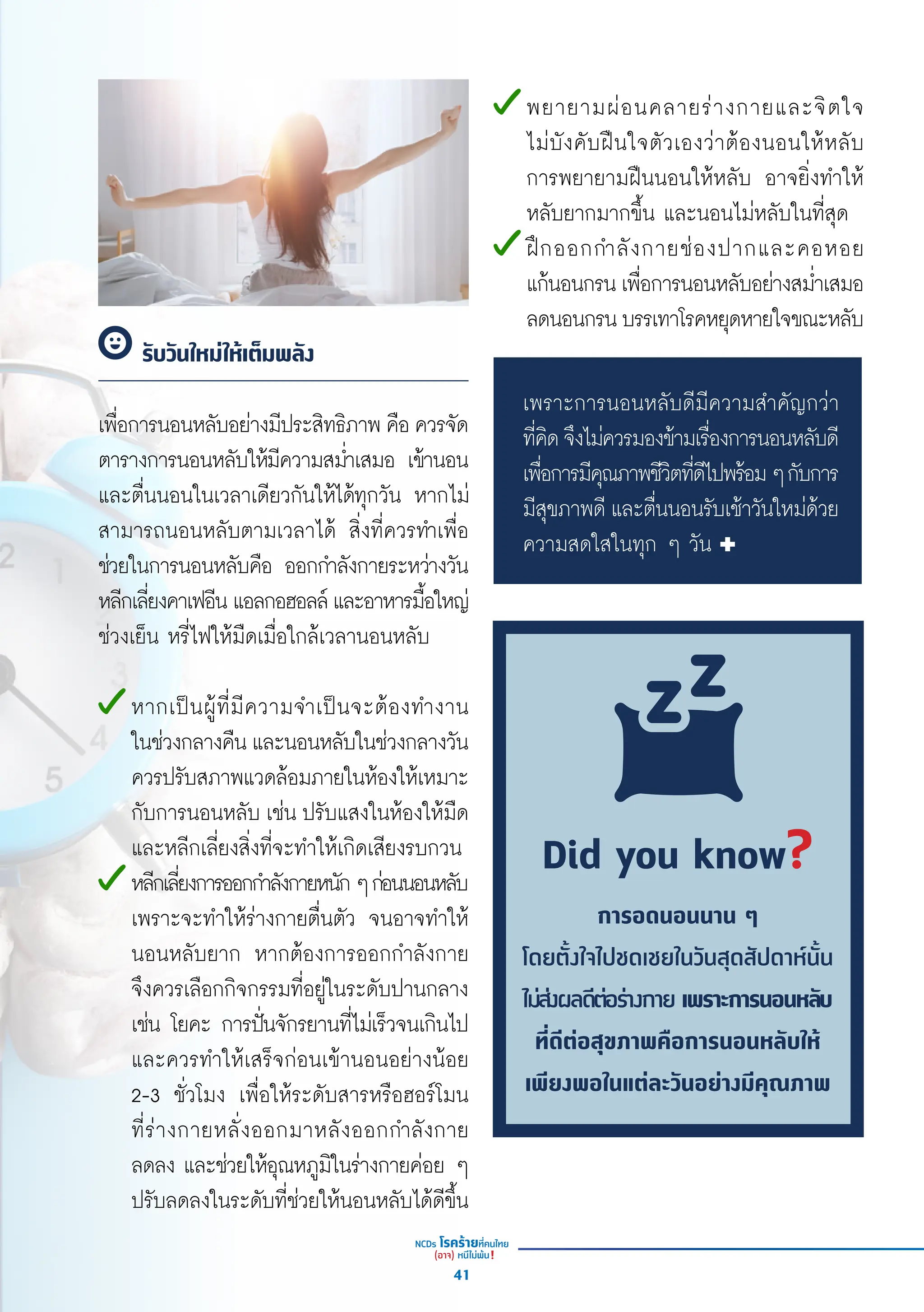 เพื่่�อการนอนหลัับอย่่างมีีประสิิทธิิภาพ คืือ ควรจััด
ตารางการนอนหลัับให้้มีีความสม่ำำ��เสมอ เข้้านอน
และตื่่�นนอนในเวลาเดีียวกัันให้้ได้้ทุุกวััน หากไม่่
สามารถนอนหลัับตามเวลาได้้ สิ่่�งที่่�ควรทำำ�เพื่่�อ
ช่่วยในการนอนหลัับคืือ ออกกำำ�ลัังกายระหว่่างวััน
หลีีกเลี่่�ยงคาเฟอีีน แอลกอฮอลล์์ และอาหารมื้้�อใหญ่่
ช่่วงเย็็น หรี่่�ไฟให้้มืืดเมื่่�อใกล้้เวลานอนหลัับ
หากเป็็นผู้้�ที่่�มีีความจำำ�เป็็นจะต้้องทำำ�งาน
ในช่่วงกลางคืืน และนอนหลัับในช่่วงกลางวััน
ควรปรัับสภาพแวดล้้อมภายในห้้องให้้เหมาะ
กัับการนอนหลัับ เช่่น ปรัับแสงในห้้องให้้มืืด
และหลีีกเลี่่�ยงสิ่่�งที่่�จะทำำ�ให้้เกิิดเสีียงรบกวน
หลีีกเลี่่�ยงการออกกำำ�ลัังกายหนัักๆก่่อนนอนหลัับ
เพราะจะทำำ�ให้้ร่่างกายตื่่�นตััว จนอาจทำำ�ให้้
นอนหลัับยาก หากต้้องการออกกำำ�ลัังกาย
จึึงควรเลืือกกิิจกรรมที่่�อยู่่�ในระดัับปานกลาง
เช่่น โยคะ การปั่่�นจัักรยานที่่�ไม่่เร็็วจนเกิินไป
และควรทำำ�ให้้เสร็็จก่่อนเข้้านอนอย่่างน้้อย
2-3 ชั่่�วโมง เพื่่�อให้้ระดัับสารหรืือฮอร์์โมน
ที่่�ร่่างกายหลั่่�งออกมาหลัังออกกำำ�ลัังกาย
ลดลง และช่่วยให้้อุุณหภููมิิในร่่างกายค่่อย ๆ
ปรัับลดลงในระดัับที่่�ช่่วยให้้นอนหลัับได้้ดีีขึ้้�น
รับวันใหม่ให้เต็มพลัง
พยายามผ่่อนคลายร่่างกายและจิิตใจ
ไม่่บัังคัับฝืืนใจตััวเองว่่าต้้องนอนให้้หลัับ
การพยายามฝืืนนอนให้้หลัับ อาจยิ่่�งทำำ�ให้้
หลัับยากมากขึ้้�น และนอนไม่่หลัับในที่่�สุุด
ฝึึกออกกำำ�ลัังกายช่่องปากและคอหอย
แก้้นอนกรน เพื่่�อการนอนหลัับอย่่างสม่ำำ��เสมอ
ลดนอนกรนบรรเทาโรคหยุุดหายใจขณะหลัับ
Did you know?
การอดนอนนาน ๆ
โดยตั้งใจไปชดเชยในวันสุดสัปดาห์นั้น
ไม่ส่งผลดีต่อร่างกาย เพราะการนอนหลับ
ที่ดีต่อสุขภาพคือการนอนหลับให้
เพียงพอในแต่ละวันอย่างมีคุณภาพ
เพราะการนอนหลัับดีีมีีความสำำ�คััญกว่่า
ที่่�คิิดจึึงไม่่ควรมองข้้ามเรื่่�องการนอนหลัับดีี
เพื่่�อการมีีคุุณภาพชีีวิิตที่่�ดีีไปพร้้อมๆกัับการ
มีีสุุขภาพดีี และตื่่�นนอนรัับเช้้าวัันใหม่่ด้้วย
ความสดใสในทุุก ๆ วััน
41
 