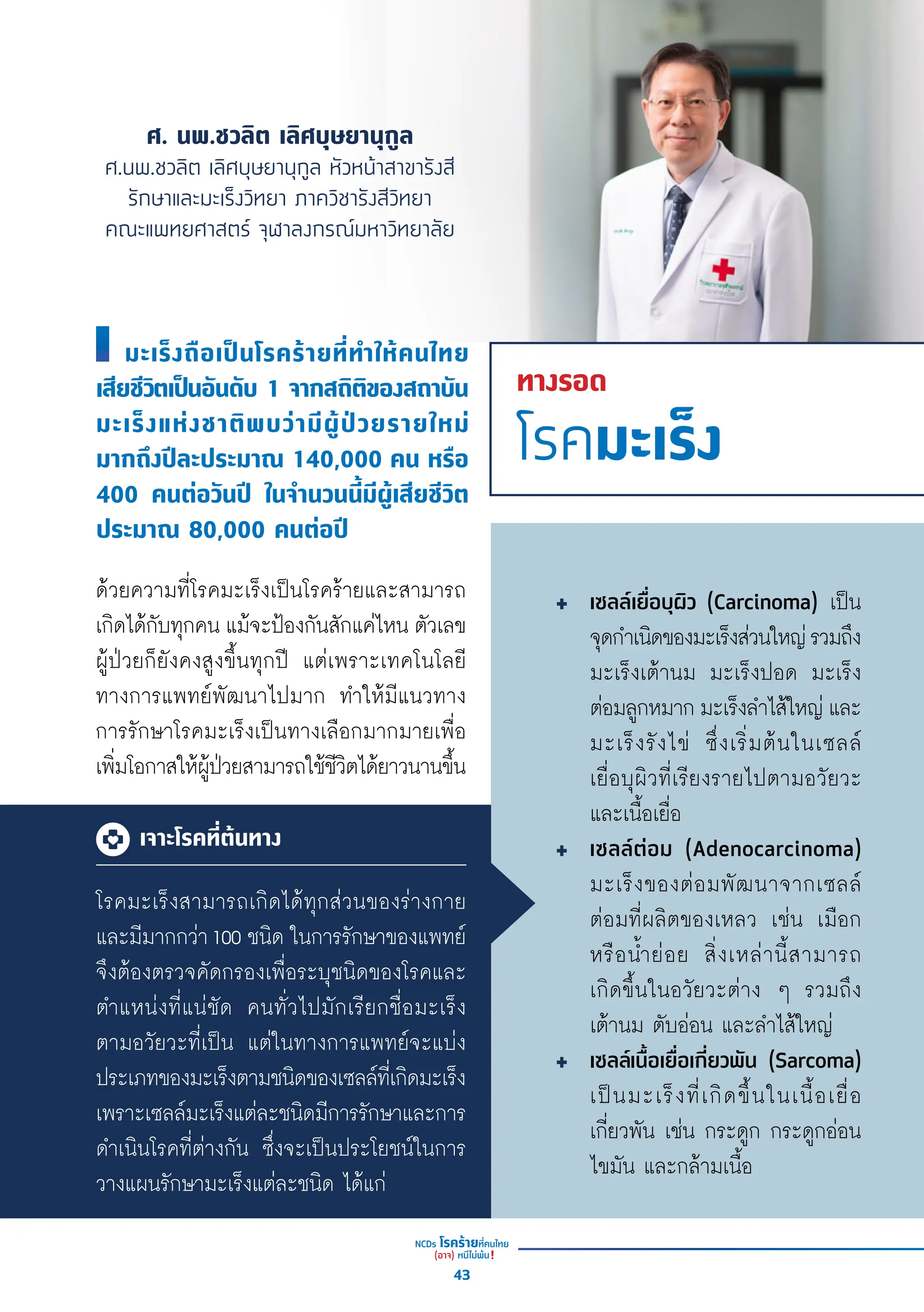 ศ. นพ.ชวลิต เลิศบุษยานุกูล
ศ.นพ.ชวลิต เลิศบุษยานุกูล หัวหน้าสาขารังสี
รักษาและมะเร็งวิทยา ภาควิชารังสีวิทยา
คณะแพทยศาสตร์ จุฬาลงกรณ์มหาวิทยาลัย
ทางรอด
โรคมะเร็ง
ด้้วยความที่่�โรคมะเร็็งเป็็นโรคร้้ายและสามารถ
เกิิดได้้กัับทุุกคน แม้้จะป้้องกัันสัักแค่่ไหน ตััวเลข
ผู้้�ป่่วยก็็ยัังคงสููงขึ้้�นทุุกปีี แต่่เพราะเทคโนโลยีี
ทางการแพทย์์พััฒนาไปมาก ทำำ�ให้้มีีแนวทาง
การรัักษาโรคมะเร็็งเป็็นทางเลืือกมากมายเพื่่�อ
เพิ่่�มโอกาสให้้ผู้้�ป่่วยสามารถใช้้ชีีวิิตได้้ยาวนานขึ้้�น
โรคมะเร็็งสามารถเกิิดได้้ทุุกส่่วนของร่่างกาย
และมีีมากกว่่า100 ชนิิด ในการรัักษาของแพทย์์
จึึงต้้องตรวจคััดกรองเพื่่�อระบุุชนิิดของโรคและ
ตำำ�แหน่่งที่่�แน่่ชััด คนทั่่�วไปมัักเรีียกชื่่�อมะเร็็ง
ตามอวััยวะที่่�เป็็น แต่่ในทางการแพทย์์จะแบ่่ง
ประเภทของมะเร็็งตามชนิิดของเซลล์์ที่่�เกิิดมะเร็็ง
เพราะเซลล์์มะเร็็งแต่่ละชนิิดมีีการรัักษาและการ
ดำำ�เนิินโรคที่่�ต่่างกััน ซึ่่�งจะเป็็นประโยชน์์ในการ
วางแผนรัักษามะเร็็งแต่่ละชนิิด ได้้แก่่
เซลล์์เยื่่�อบุุผิิว (Carcinoma) เป็็น
จุุดกำำ�เนิิดของมะเร็็งส่่วนใหญ่่รวมถึึง
มะเร็็งเต้้านม มะเร็็งปอด มะเร็็ง
ต่่อมลููกหมาก มะเร็็งลำำ�ไส้้ใหญ่่ และ
มะเร็็งรัังไข่่ ซึ่่�งเริ่่�มต้้นในเซลล์์
เยื่่�อบุุผิิวที่่�เรีียงรายไปตามอวััยวะ
และเนื้้�อเยื่่�อ
เซลล์์ต่่อม (Adenocarcinoma)
มะเร็็งของต่่อมพััฒนาจากเซลล์์
ต่่อมที่่�ผลิิตของเหลว เช่่น เมืือก
หรืือน้ำำ��ย่่อย สิ่่�งเหล่่านี้้�สามารถ
เกิิดขึ้้�นในอวััยวะต่่าง ๆ รวมถึึง
เต้้านม ตัับอ่่อน และลำำ�ไส้้ใหญ่่
เซลล์์เนื้้�อเยื่่�อเกี่่�ยวพััน (Sarcoma)
เป็็นมะเร็็งที่่�เกิิดขึ้้�นในเนื้้�อเยื่่�อ
เกี่่�ยวพััน เช่่น กระดููก กระดููกอ่่อน
ไขมััน และกล้้ามเนื้้�อ
มะเร็็งถืือเป็็นโรคร้้ายที่่�ทำำ�ให้้คนไทย
เสีียชีีวิิตเป็็นอัันดัับ 1 จากสถิิติิของสถาบััน
มะเร็็งแห่่งชาติิพบว่่ามีีผู้้�ป่่วยรายใหม่่
มากถึึงปีีละประมาณ 140,000 คน หรืือ
400 คนต่่อวัันปีี ในจำำ�นวนนี้้�มีีผู้้�เสีียชีีวิิต
ประมาณ 80,000 คนต่่อปีี
เจาะโรคที่ต้นทาง
43
 