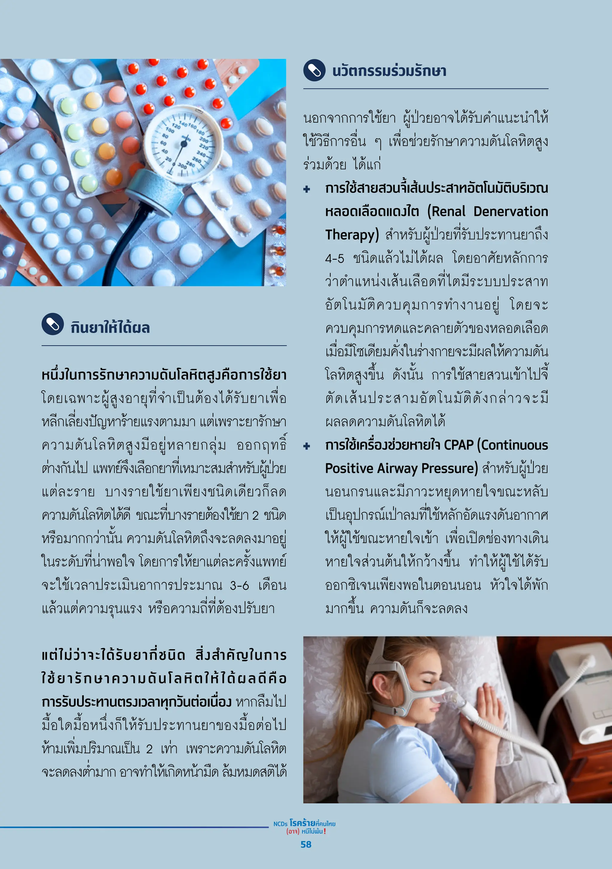 กินยาให้ได้ผล
นวัตกรรมร่วมรักษา
หนึ่่�งในการรัักษาความดัันโลหิิตสููงคืือการใช้้ยา
โดยเฉพาะผู้้�สููงอายุุที่่�จำำ�เป็็นต้้องได้้รัับยาเพื่่�อ
หลีีกเลี่่�ยงปััญหาร้้ายแรงตามมาแต่่เพราะยารัักษา
ความดัันโลหิิตสููงมีีอยู่่�หลายกลุ่่�ม ออกฤทธิ์์�
ต่่างกัันไป แพทย์์จึึงเลืือกยาที่่�เหมาะสมสำำ�หรัับผู้้�ป่่วย
แต่่ละราย บางรายใช้้ยาเพีียงชนิิดเดีียวก็็ลด
ความดัันโลหิิตได้้ดีี ขณะที่่�บางรายต้้องใช้้ยา2 ชนิิด
หรืือมากกว่่านั้้�น ความดัันโลหิิตถึึงจะลดลงมาอยู่่�
ในระดัับที่่�น่่าพอใจ โดยการให้้ยาแต่่ละครั้้�งแพทย์์
จะใช้้เวลาประเมิินอาการประมาณ 3-6 เดืือน
แล้้วแต่่ความรุุนแรง หรืือความถี่่�ที่่�ต้้องปรัับยา
แต่่ไม่่ว่่าจะได้้รัับยากี่่�ชนิิด สิ่่�งสำำ�คััญในการ
ใช้้ยารัักษาความดัันโลหิิตให้้ได้้ผลดีีคืือ
การรัับประทานตรงเวลาทุุกวัันต่่อเนื่่�อง หากลืืมไป
มื้้�อใดมื้้�อหนึ่่�งก็็ให้้รัับประทานยาของมื้้�อต่่อไป
ห้้ามเพิ่่�มปริิมาณเป็็น 2 เท่่า เพราะความดัันโลหิิต
จะลดลงต่ำำ��มากอาจทำำ�ให้้เกิิดหน้้ามืืดล้้มหมดสติิได้้
นอกจากการใช้้ยา ผู้้�ป่่วยอาจได้้รัับคำำ�แนะนำำ�ให้้
ใช้้วิิธีีการอื่่�น ๆ เพื่่�อช่่วยรัักษาความดัันโลหิิตสููง
ร่่วมด้้วย ได้้แก่่
การใช้้สายสวนจี้้�เส้้นประสาทอััตโนมััติิบริิเวณ
หลอดเลืือดแดงไต (Renal Denervation
Therapy) สำำ�หรัับผู้้�ป่่วยที่่�รัับประทานยาถึึง
4-5 ชนิิดแล้้วไม่่ได้้ผล โดยอาศััยหลัักการ
ว่่าตำำ�แหน่่งเส้้นเลืือดที่่�ไตมีีระบบประสาท
อััตโนมััติิควบคุุมการทำำ�งานอยู่่� โดยจะ
ควบคุุมการหดและคลายตััวของหลอดเลืือด
เมื่่�อมีีโซเดีียมคั่่�งในร่่างกายจะมีีผลให้้ความดััน
โลหิิตสููงขึ้้�น ดัังนั้้�น การใช้้สายสวนเข้้าไปจี้้�
ตััดเส้้นประสามอััตโนมััติิดัังกล่่าวจะมีี
ผลลดความดัันโลหิิตได้้
การใช้้เครื่่�องช่่วยหายใจ CPAP (Continuous
Positive Airway Pressure) สำำ�หรัับผู้้�ป่่วย
นอนกรนและมีีภาวะหยุุดหายใจขณะหลัับ
เป็็นอุุปกรณ์์เป่่าลมที่่�ใช้้หลัักอััดแรงดัันอากาศ
ให้้ผู้้�ใช้้ขณะหายใจเข้้า เพื่่�อเปิิดช่่องทางเดิิน
หายใจส่่วนต้้นให้้กว้้างขึ้้�น ทำำ�ให้้ผู้้�ใช้้ได้้รัับ
ออกซิิเจนเพีียงพอในตอนนอน หััวใจได้้พััก
มากขึ้้�น ความดัันก็็จะลดลง
58
 