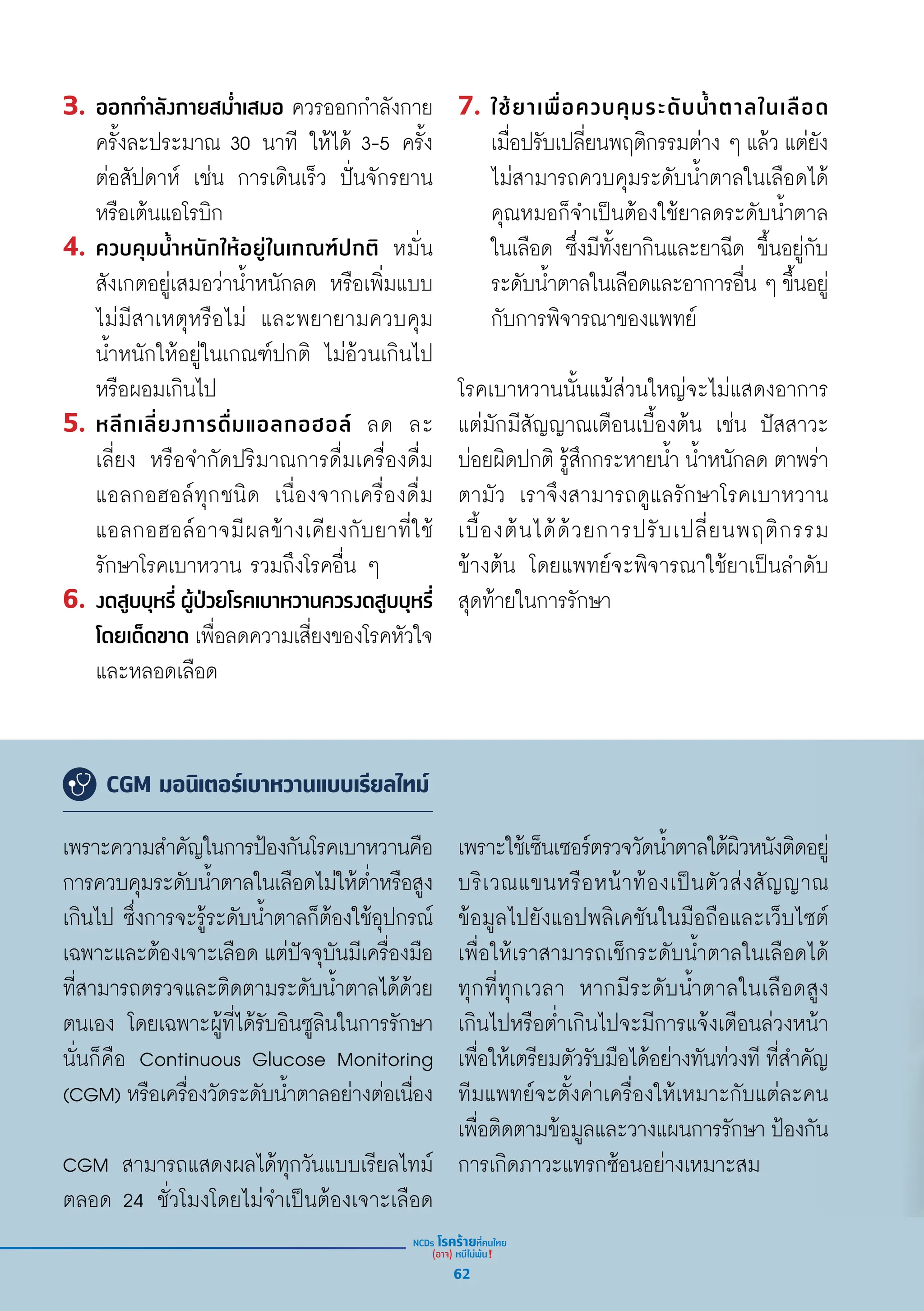 3. ออกกำำ�ลัังกายสม่ำำ��เสมอ ควรออกกำำ�ลัังกาย
ครั้้�งละประมาณ 30 นาทีี ให้้ได้้ 3-5 ครั้้�ง
ต่่อสััปดาห์์ เช่่น การเดิินเร็็ว ปั่่�นจัักรยาน
หรืือเต้้นแอโรบิิก
4. ควบคุุมน้ำำ��หนัักให้้อยู่่�ในเกณฑ์์ปกติิ หมั่่�น
สัังเกตอยู่่�เสมอว่่าน้ำำ��หนัักลด หรืือเพิ่่�มแบบ
ไม่่มีีสาเหตุุหรืือไม่่ และพยายามควบคุุม
น้ำำ��หนัักให้้อยู่่�ในเกณฑ์์ปกติิ ไม่่อ้้วนเกิินไป
หรืือผอมเกิินไป
5. หลีีกเลี่่�ยงการดื่่�มแอลกอฮอล์์ ลด ละ
เลี่่�ยง หรืือจำำ�กััดปริิมาณการดื่่�มเครื่่�องดื่่�ม
แอลกอฮอล์์ทุุกชนิิด เนื่่�องจากเครื่่�องดื่่�ม
แอลกอฮอล์์อาจมีีผลข้้างเคีียงกัับยาที่่�ใช้้
รัักษาโรคเบาหวาน รวมถึึงโรคอื่่�น ๆ
6. งดสููบบุุหรี่่� ผู้้�ป่่วยโรคเบาหวานควรงดสููบบุุหรี่่�
โดยเด็็ดขาด เพื่่�อลดความเสี่่�ยงของโรคหััวใจ
และหลอดเลืือด
7. ใช้้ยาเพื่่�อควบคุุมระดัับน้ำำ��ตาลในเลืือด
เมื่่�อปรัับเปลี่่�ยนพฤติิกรรมต่่าง ๆ แล้้ว แต่่ยััง
ไม่่สามารถควบคุุมระดัับน้ำำ��ตาลในเลืือดได้้
คุุณหมอก็็จำำ�เป็็นต้้องใช้้ยาลดระดัับน้ำำ��ตาล
ในเลืือด ซึ่่�งมีีทั้้�งยากิินและยาฉีีด ขึ้้�นอยู่่�กัับ
ระดัับน้ำำ��ตาลในเลืือดและอาการอื่่�น ๆ ขึ้้�นอยู่่�
กัับการพิิจารณาของแพทย์์
โรคเบาหวานนั้้�นแม้้ส่่วนใหญ่่จะไม่่แสดงอาการ
แต่่มัักมีีสััญญาณเตืือนเบื้้�องต้้น เช่่น ปััสสาวะ
บ่่อยผิิดปกติิ รู้้�สึึกกระหายน้ำำ�� น้ำำ��หนัักลด ตาพร่่า
ตามััว เราจึึงสามารถดููแลรัักษาโรคเบาหวาน
เบื้้�องต้้นได้้ด้้วยการปรัับเปลี่่�ยนพฤติิกรรม
ข้้างต้้น โดยแพทย์์จะพิิจารณาใช้้ยาเป็็นลำำ�ดัับ
สุุดท้้ายในการรัักษา
CGM มอนิเตอร์เบาหวานแบบเรียลไทม์
เพราะความสำำ�คััญในการป้้องกัันโรคเบาหวานคืือ
การควบคุุมระดัับน้ำำ��ตาลในเลืือดไม่่ให้้ต่ำำ��หรืือสููง
เกิินไป ซึ่่�งการจะรู้้�ระดัับน้ำำ��ตาลก็็ต้้องใช้้อุุปกรณ์์
เฉพาะและต้้องเจาะเลืือด แต่่ปััจจุุบัันมีีเครื่่�องมืือ
ที่่�สามารถตรวจและติิดตามระดัับน้ำำ��ตาลได้้ด้้วย
ตนเอง โดยเฉพาะผู้้�ที่่�ได้้รัับอิินซููลิินในการรัักษา
นั่่�นก็็คืือ Continuous Glucose Monitoring
(CGM) หรืือเครื่่�องวััดระดัับน้ำำ��ตาลอย่่างต่่อเนื่่�อง
CGM สามารถแสดงผลได้้ทุุกวัันแบบเรีียลไทม์์
ตลอด 24 ชั่่�วโมงโดยไม่่จำำ�เป็็นต้้องเจาะเลืือด
เพราะใช้้เซ็็นเซอร์์ตรวจวััดน้ำำ��ตาลใต้้ผิิวหนัังติิดอยู่่�
บริิเวณแขนหรืือหน้้าท้้องเป็็นตััวส่่งสััญญาณ
ข้้อมููลไปยัังแอปพลิิเคชัันในมืือถืือและเว็็บไซต์์
เพื่่�อให้้เราสามารถเช็็กระดัับน้ำำ��ตาลในเลืือดได้้
ทุุกที่่�ทุุกเวลา หากมีีระดัับน้ำำ��ตาลในเลืือดสููง
เกิินไปหรืือต่ำำ��เกิินไปจะมีีการแจ้้งเตืือนล่่วงหน้้า
เพื่่�อให้้เตรีียมตััวรัับมืือได้้อย่่างทัันท่่วงทีี ที่่�สำำ�คััญ
ทีีมแพทย์์จะตั้้�งค่่าเครื่่�องให้้เหมาะกัับแต่่ละคน
เพื่่�อติิดตามข้้อมููลและวางแผนการรัักษา ป้้องกััน
การเกิิดภาวะแทรกซ้้อนอย่่างเหมาะสม
62
 