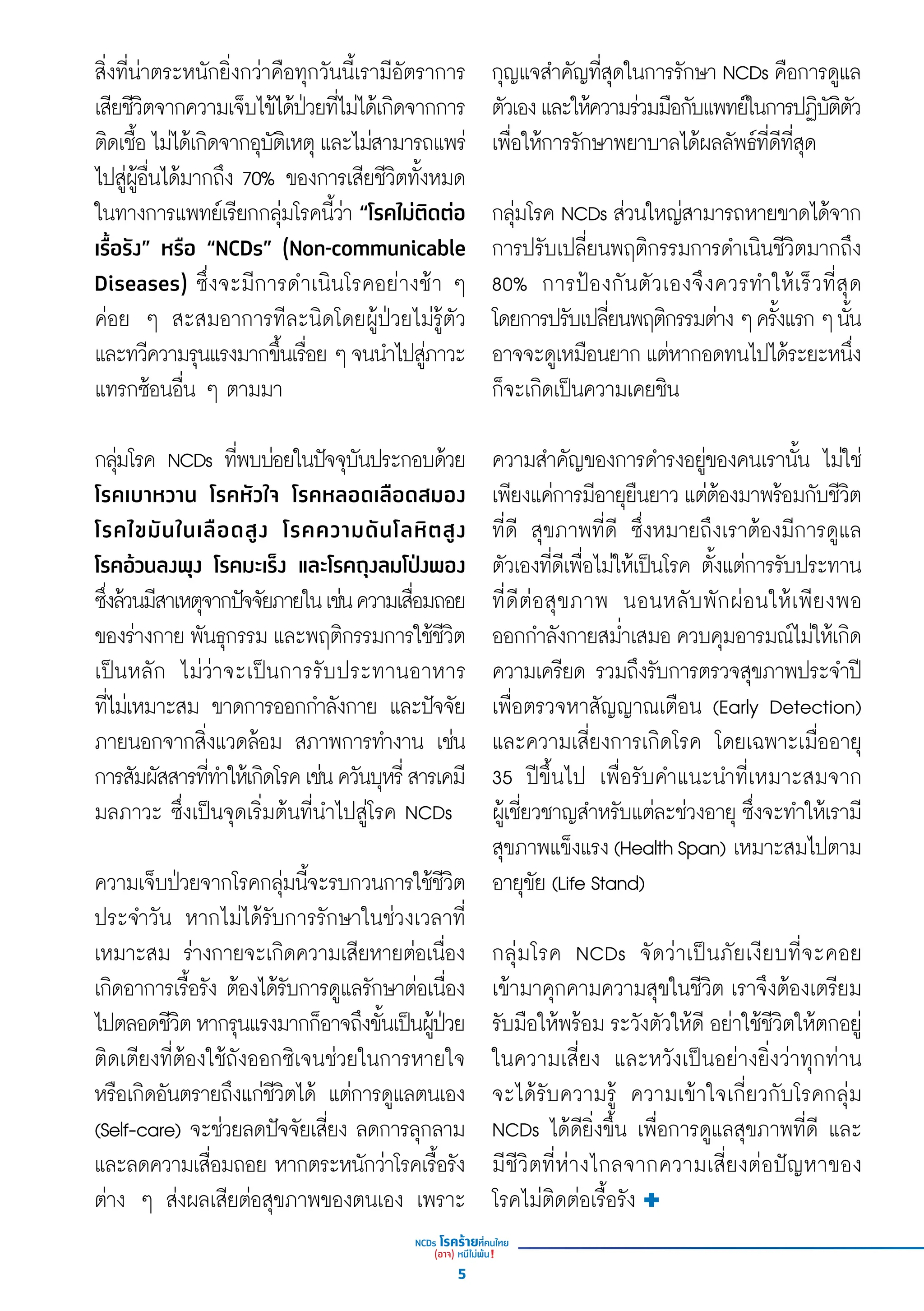 สิ่่�งที่่�น่่าตระหนัักยิ่่�งกว่่าคืือทุุกวัันนี้้�เรามีีอััตราการ
เสีียชีีวิิตจากความเจ็็บไข้้ได้้ป่่วยที่่�ไม่่ได้้เกิิดจากการ
ติิดเชื้้�อไม่่ได้้เกิิดจากอุุบััติิเหตุุและไม่่สามารถแพร่่
ไปสู่่�ผู้้�อื่่�นได้้มากถึึง 70% ของการเสีียชีีวิิตทั้้�งหมด
ในทางการแพทย์์เรีียกกลุ่่�มโรคนี้้�ว่่า “โรคไม่่ติิดต่่อ
เรื้้�อรััง” หรืือ “NCDs” (Non-communicable
Diseases) ซึ่่�งจะมีีการดำำ�เนิินโรคอย่่างช้้า ๆ
ค่่อย ๆ สะสมอาการทีีละนิิดโดยผู้้�ป่่วยไม่่รู้้�ตััว
และทวีีความรุุนแรงมากขึ้้�นเรื่่�อยๆจนนำำ�ไปสู่่�ภาวะ
แทรกซ้้อนอื่่�น ๆ ตามมา
กลุ่่�มโรค NCDs ที่่�พบบ่่อยในปััจจุุบัันประกอบด้้วย
โรคเบาหวาน โรคหััวใจ โรคหลอดเลืือดสมอง
โรคไขมัันในเลืือดสููง โรคความดัันโลหิิตสููง
โรคอ้้วนลงพุุง โรคมะเร็็ง และโรคถุุงลมโป่่งพอง
ซึ่่�งล้้วนมีีสาเหตุุจากปััจจััยภายในเช่่นความเสื่่�อมถอย
ของร่่างกาย พัันธุุกรรม และพฤติิกรรมการใช้้ชีีวิิต
เป็็นหลััก ไม่่ว่่าจะเป็็นการรัับประทานอาหาร
ที่่�ไม่่เหมาะสม ขาดการออกกำำ�ลัังกาย และปััจจััย
ภายนอกจากสิ่่�งแวดล้้อม สภาพการทำำ�งาน เช่่น
การสััมผััสสารที่่�ทำำ�ให้้เกิิดโรคเช่่นควัันบุุหรี่่�สารเคมีี
มลภาวะ ซึ่่�งเป็็นจุุดเริ่่�มต้้นที่่�นำำ�ไปสู่่�โรค NCDs
ความเจ็็บป่่วยจากโรคกลุ่่�มนี้้�จะรบกวนการใช้้ชีีวิิต
ประจำำ�วััน หากไม่่ได้้รัับการรัักษาในช่่วงเวลาที่่�
เหมาะสม ร่่างกายจะเกิิดความเสีียหายต่่อเนื่่�อง
เกิิดอาการเรื้้�อรััง ต้้องได้้รัับการดููแลรัักษาต่่อเนื่่�อง
ไปตลอดชีีวิิตหากรุุนแรงมากก็็อาจถึึงขั้้�นเป็็นผู้้�ป่่วย
ติิดเตีียงที่่�ต้้องใช้้ถัังออกซิิเจนช่่วยในการหายใจ
หรืือเกิิดอัันตรายถึึงแก่่ชีีวิิตได้้ แต่่การดููแลตนเอง
(Self-care) จะช่่วยลดปััจจััยเสี่่�ยง ลดการลุุกลาม
และลดความเสื่่�อมถอย หากตระหนัักว่่าโรคเรื้้�อรััง
ต่่าง ๆ ส่่งผลเสีียต่่อสุุขภาพของตนเอง เพราะ
กุุญแจสำำ�คััญที่่�สุุดในการรัักษา NCDs คืือการดููแล
ตััวเองและให้้ความร่่วมมืือกัับแพทย์์ในการปฏิิบััติิตััว
เพื่่�อให้้การรัักษาพยาบาลได้้ผลลััพธ์์ที่่�ดีีที่่�สุุด
กลุ่่�มโรค NCDs ส่่วนใหญ่่สามารถหายขาดได้้จาก
การปรัับเปลี่่�ยนพฤติิกรรมการดำำ�เนิินชีีวิิตมากถึึง
80% การป้้องกัันตััวเองจึึงควรทำำ�ให้้เร็็วที่่�สุุด
โดยการปรัับเปลี่่�ยนพฤติิกรรมต่่างๆครั้้�งแรกๆนั้้�น
อาจจะดููเหมืือนยาก แต่่หากอดทนไปได้้ระยะหนึ่่�ง
ก็็จะเกิิดเป็็นความเคยชิิน
ความสำำ�คััญของการดำำ�รงอยู่่�ของคนเรานั้้�น ไม่่ใช่่
เพีียงแค่่การมีีอายุุยืืนยาว แต่่ต้้องมาพร้้อมกัับชีีวิิต
ที่่�ดีี สุุขภาพที่่�ดีี ซึ่่�งหมายถึึงเราต้้องมีีการดููแล
ตััวเองที่่�ดีีเพื่่�อไม่่ให้้เป็็นโรค ตั้้�งแต่่การรัับประทาน
ที่่�ดีีต่่อสุุขภาพ นอนหลัับพัักผ่่อนให้้เพีียงพอ
ออกกำำ�ลัังกายสม่ำำ��เสมอ ควบคุุมอารมณ์์ไม่่ให้้เกิิด
ความเครีียด รวมถึึงรัับการตรวจสุุขภาพประจํําปีี
เพื่่�อตรวจหาสััญญาณเตืือน (Early Detection)
และความเสี่่�ยงการเกิิดโรค โดยเฉพาะเมื่่�ออายุุ
35 ปีีขึ้้�นไป เพื่่�อรัับคำำ�แนะนำำ�ที่่�เหมาะสมจาก
ผู้้�เชี่่�ยวชาญสำำ�หรัับแต่่ละช่่วงอายุุ ซึ่่�งจะทำำ�ให้้เรามีี
สุุขภาพแข็็งแรง(HealthSpan) เหมาะสมไปตาม
อายุุขััย (Life Stand)
กลุ่่�มโรค NCDs จััดว่่าเป็็นภััยเงีียบที่่�จะคอย
เข้้ามาคุุกคามความสุุขในชีีวิิต เราจึึงต้้องเตรีียม
รัับมืือให้้พร้้อม ระวัังตััวให้้ดีี อย่่าใช้้ชีีวิิตให้้ตกอยู่่่��
ในความเสี่่�ยง และหวัังเป็็นอย่่างยิ่่�งว่่าทุุกท่่าน
จะได้้รัับความรู้้� ความเข้้าใจเกี่่�ยวกัับโรคกลุ่่�ม
NCDs ได้้ดีียิ่่�งขึ้้�น เพื่่�อการดููแลสุุขภาพที่่�ดีี และ
มีีชีีวิิตที่่�ห่่างไกลจากความเสี่่�ยงต่่อปััญหาของ
โรคไม่่ติิดต่่อเรื้้�อรััง
5
 