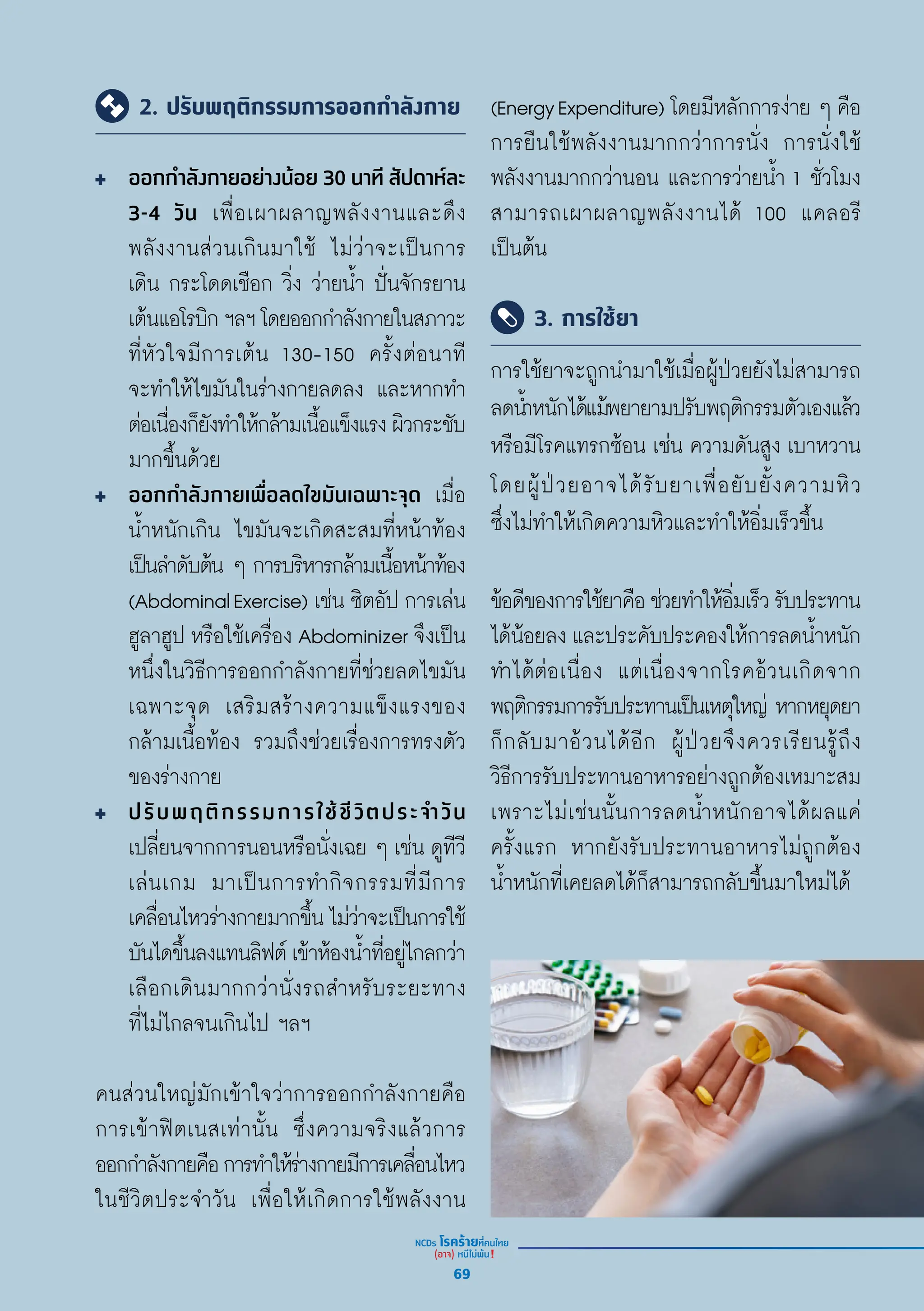 2. ปรับพฤติกรรมการออกกำ�ลังกาย
ออกกำำ�ลัังกายอย่่างน้้อย 30 นาทีี สััปดาห์์ละ
3-4 วััน เพื่่�อเผาผลาญพลัังงานและดึึง
พลัังงานส่่วนเกิินมาใช้้ ไม่่ว่่าจะเป็็นการ
เดิิน กระโดดเชืือก วิ่่�ง ว่่ายน้ำำ�� ปั่่�นจัักรยาน
เต้้นแอโรบิิกฯลฯโดยออกกำำ�ลัังกายในสภาวะ
ที่่�หััวใจมีีการเต้้น 130-150 ครั้้�งต่่อนาทีี
จะทำำ�ให้้ไขมัันในร่่างกายลดลง และหากทำำ�
ต่่อเนื่่�องก็็ยัังทำำ�ให้้กล้้ามเนื้้�อแข็็งแรงผิิวกระชัับ
มากขึ้้�นด้้วย
ออกกำำ�ลัังกายเพื่่�อลดไขมัันเฉพาะจุุด เมื่่�อ
น้ำำ��หนัักเกิิน ไขมัันจะเกิิดสะสมที่่�หน้้าท้้อง
เป็็นลำำ�ดัับต้้น ๆ การบริิหารกล้้ามเนื้้�อหน้้าท้้อง
(AbdominalExercise) เช่่น ซิิตอััป การเล่่น
ฮููลาฮููป หรืือใช้้เครื่่�อง Abdominizer จึึงเป็็น
หนึ่่�งในวิิธีีการออกกำำ�ลัังกายที่่�ช่่วยลดไขมััน
เฉพาะจุุด เสริิมสร้้างความแข็็งแรงของ
กล้้ามเนื้้�อท้้อง รวมถึึงช่่วยเรื่่�องการทรงตััว
ของร่่างกาย
ปรัับพฤติิกรรมการใช้้ชีีวิิตประจำำ�วััน
เปลี่่�ยนจากการนอนหรืือนั่่�งเฉย ๆ เช่่น ดููทีีวีี
เล่่นเกม มาเป็็นการทำำ�กิิจกรรมที่่�มีีการ
เคลื่่�อนไหวร่่างกายมากขึ้้�นไม่่ว่่าจะเป็็นการใช้้
บัันไดขึ้้�นลงแทนลิิฟต์์เข้้าห้้องน้ำำ��ที่่�อยู่่�ไกลกว่่า
เลืือกเดิินมากกว่่านั่่�งรถสำำ�หรัับระยะทาง
ที่่�ไม่่ไกลจนเกิินไป ฯลฯ
คนส่่วนใหญ่่มัักเข้้าใจว่่าการออกกำำ�ลัังกายคืือ
การเข้้าฟิิตเนสเท่่านั้้�น ซึ่่�งความจริิงแล้้วการ
ออกกำำ�ลัังกายคืือการทำำ�ให้้ร่่างกายมีีการเคลื่่�อนไหว
ในชีีวิิตประจำำ�วััน เพื่่�อให้้เกิิดการใช้้พลัังงาน
(EnergyExpenditure) โดยมีีหลัักการง่่าย ๆ คืือ
การยืืนใช้้พลัังงานมากกว่่าการนั่่�ง การนั่่�งใช้้
พลัังงานมากกว่่านอน และการว่่ายน้ำำ�� 1 ชั่่�วโมง
สามารถเผาผลาญพลัังงานได้้ 100 แคลอรีี
เป็็นต้้น
3. การใช้ยา
การใช้้ยาจะถููกนำำ�มาใช้้เมื่่�อผู้้�ป่่วยยัังไม่่สามารถ
ลดน้ำำ��หนัักได้้แม้้พยายามปรัับพฤติิกรรมตััวเองแล้้ว
หรืือมีีโรคแทรกซ้้อน เช่่น ความดัันสููง เบาหวาน
โดยผู้้�ป่่วยอาจได้้รัับยาเพื่่�อยัับยั้้�งความหิิว
ซึ่่�งไม่่ทำำ�ให้้เกิิดความหิิวและทำำ�ให้้อิ่่�มเร็็วขึ้้�น
ข้้อดีีของการใช้้ยาคืือช่่วยทำำ�ให้้อิ่่�มเร็็วรัับประทาน
ได้้น้้อยลง และประคัับประคองให้้การลดน้ำำ��หนััก
ทำำ�ได้้ต่่อเนื่่�อง แต่่เนื่่�องจากโรคอ้้วนเกิิดจาก
พฤติิกรรมการรัับประทานเป็็นเหตุุใหญ่่ หากหยุุดยา
ก็็กลัับมาอ้้วนได้้อีีก ผู้้�ป่่วยจึึงควรเรีียนรู้้�ถึึง
วิิธีีการรัับประทานอาหารอย่่างถููกต้้องเหมาะสม
เพราะไม่่เช่่นนั้้�นการลดน้ำำ��หนัักอาจได้้ผลแค่่
ครั้้�งแรก หากยัังรัับประทานอาหารไม่่ถููกต้้อง
น้ำำ��หนัักที่่�เคยลดได้้ก็็สามารถกลัับขึ้้�นมาใหม่่ได้้
69
 