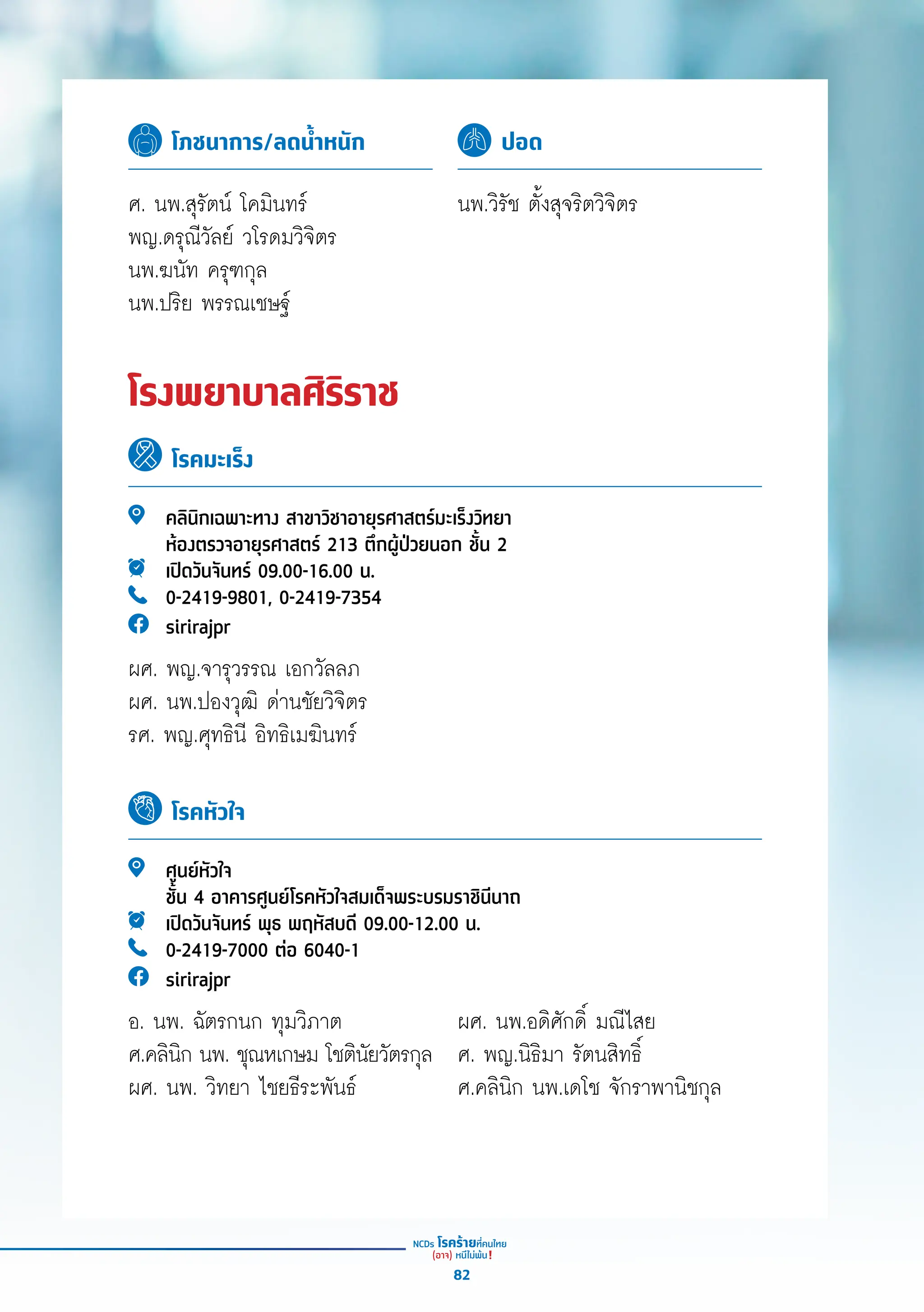 โภชนาการ/ลดน้ำ�หนัก ปอด
ศ. นพ.สุุรััตน์์ โคมิินทร์์
พญ.ดรุุณีีวััลย์์ วโรดมวิิจิิตร
นพ.ฆนััท ครุุฑกุุล
นพ.ปริิย พรรณเชษฐ์์
นพ.วิิรััช ตั้้�งสุุจริิตวิิจิิตร
โรงพยาบาลศิริราช
โรคมะเร็ง
โรคหัวใจ
คลิินิิกเฉพาะทาง สาขาวิิชาอายุุรศาสตร์์มะเร็็งวิิทยา
ห้้องตรวจอายุุรศาสตร์์ 213 ตึึกผู้้�ป่่วยนอก ชั้้�น 2
เปิิดวัันจัันทร์์ 09.00-16.00 น.
0-2419-9801, 0-2419-7354
sirirajpr
ผศ. พญ.จารุุวรรณ เอกวััลลภ
ผศ. นพ.ปองวุุฒิิ ด่่านชััยวิิจิิตร
รศ. พญ.ศุุทธิินีี อิิทธิิเมฆิินทร์์
ศููนย์์หััวใจ
ชั้้�น 4 อาคารศููนย์์โรคหััวใจสมเด็็จพระบรมราชิินีีนาถ
เปิิดวัันจัันทร์์ พุุธ พฤหััสบดีี 09.00-12.00 น.
0-2419-7000 ต่่อ 6040-1
sirirajpr
อ. นพ. ฉััตรกนก ทุุมวิิภาต
ศ.คลิินิิก นพ. ชุุณหเกษม โชติินััยวััตรกุุล
ผศ. นพ. วิิทยา ไชยธีีระพัันธ์์
ผศ. นพ.อดิิศัักดิ์์� มณีีไสย
ศ. พญ.นิิธิิมา รััตนสิิทธิ์์�
ศ.คลิินิิก นพ.เดโช จัักราพานิิชกุุล
82
 