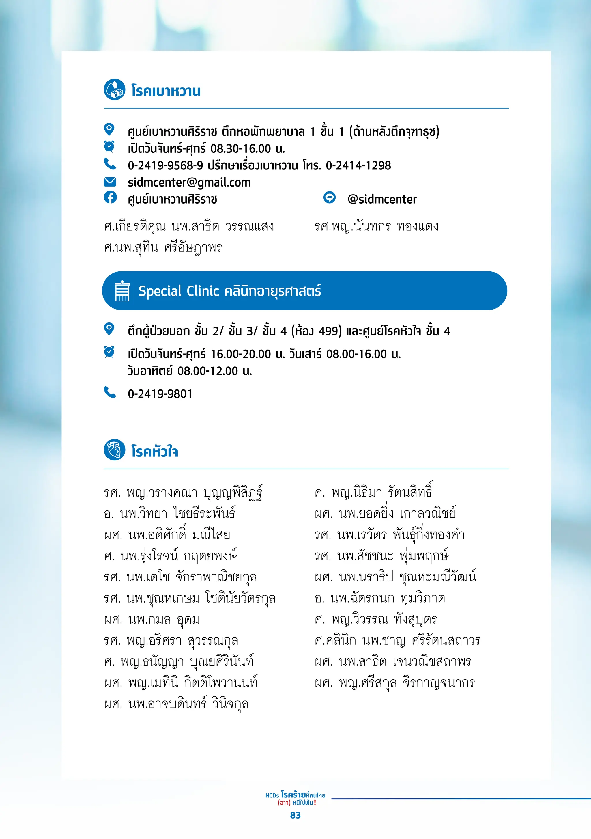 ตึึกผู้้�ป่่วยนอก ชั้้�น 2/ ชั้้�น 3/ ชั้้�น 4 (ห้้อง 499) และศููนย์์โรคหััวใจ ชั้้�น 4
เปิิดวัันจัันทร์์-ศุุกร์์ 16.00-20.00 น. วัันเสาร์์ 08.00-16.00 น.
วัันอาทิิตย์์ 08.00-12.00 น.
0-2419-9801
โรคหัวใจ
รศ. พญ.วรางคณา บุุญญพิิสิิฏฐ์์
อ. นพ.วิิทยา ไชยธีีระพัันธ์์
ผศ. นพ.อดิิศัักดิ์์� มณีีไสย
ศ. นพ.รุ่่�งโรจน์์ กฤตยพงษ์์
รศ. นพ.เดโช จัักราพาณิิชยกุุล
รศ. นพ.ชุุณหเกษม โชติินััยวััตรกุุล
ผศ. นพ.กมล อุุดม
รศ. พญ.อริิศรา สุุวรรณกุุล
ศ. พญ.ธนััญญา บุุณยศิิริินัันท์์
ผศ. พญ.เมทิินีี กิิตติิโพวานนท์์
ผศ. นพ.อาจบดิินทร์์ วิินิิจกุุล
ศ. พญ.นิิธิิมา รััตนสิิทธิ์์�
ผศ. นพ.ยอดยิ่่�ง เกาลวณิิชย์์
รศ. นพ.เรวััตร พัันธุ์์�กิ่่�งทองคำำ�
รศ. นพ.สััชชนะ พุ่่�มพฤกษ์์
ผศ. นพ.นราธิิป ชุุณหะมณีีวััฒน์์
อ. นพ.ฉััตรกนก ทุุมวิิภาต
ศ. พญ.วิิวรรณ ทัังสุุบุุตร
ศ.คลิินิิก นพ.ชาญ ศรีีรััตนสถาวร
ผศ. นพ.สาธิิต เจนวณิิชสถาพร
ผศ. พญ.ศรีีสกุุล จิิรกาญจนากร
โรคเบาหวาน
ศููนย์์เบาหวานศิิริิราช ตึึกหอพัักพยาบาล 1 ชั้้�น 1 (ด้้านหลัังตึึกจุุฑาธุุช)
เปิิดวัันจัันทร์์-ศุุกร์์ 08.30-16.00 น.
0-2419-9568-9 ปรึึกษาเรื่่�องเบาหวาน โทร. 0-2414-1298
sidmcenter@gmail.com
ศููนย์์เบาหวานศิิริิราช @sidmcenter
ศ.เกีียรติิคุุณ นพ.สาธิิต วรรณแสง
ศ.นพ.สุุทิิน ศรีีอััษฎาพร
รศ.พญ.นัันทกร ทองแตง
Special Clinic คลิินิิกอายุุรศาสตร์์
83
 