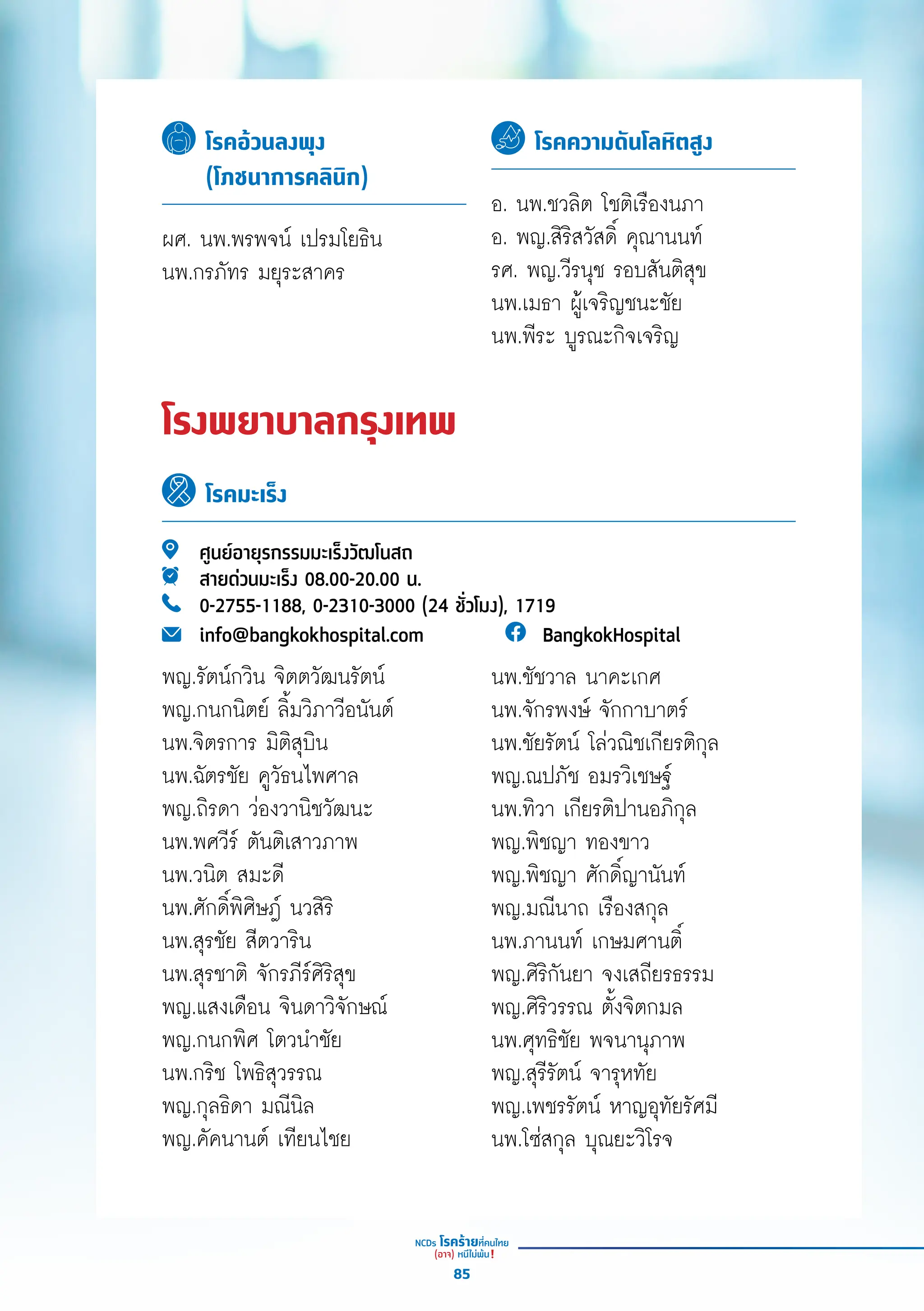 โรคอ้วนลงพุง
(โภชนาการคลินิก)
โรคความดันโลหิตสูง
ผศ. นพ.พรพจน์์ เปรมโยธิิน
นพ.กรภััทร มยุุระสาคร
อ. นพ.ชวลิิต โชติิเรืืองนภา
อ. พญ.สิิริิสวััสดิ์์� คุุณานนท์์
รศ. พญ.วีีรนุุช รอบสัันติิสุุข
นพ.เมธา ผู้้�เจริิญชนะชััย
นพ.พีีระ บููรณะกิิจเจริิญ
โรงพยาบาลกรุงเทพ
โรคมะเร็ง
ศููนย์์อายุุรกรรมมะเร็็งวััฒโนสถ
สายด่่วนมะเร็็ง 08.00-20.00 น.
0-2755-1188, 0-2310-3000 (24 ชั่่�วโมง), 1719
info@bangkokhospital.com BangkokHospital
นพ.ชััชวาล นาคะเกศ
นพ.จัักรพงษ์์ จัักกาบาตร์์
นพ.ชััยรััตน์์ โล่่วณิิชเกีียรติิกุุล
พญ.ณปภััช อมรวิิเชษฐ์์
นพ.ทิิวา เกีียรติิปานอภิิกุุล
พญ.พิิชญา ทองขาว
พญ.พิิชญา ศัักดิ์์�ญานัันท์์
พญ.มณีีนาถ เรืืองสกุุล
นพ.ภานนท์์ เกษมศานติ์์�
พญ.ศิิริิกัันยา จงเสถีียรธรรม
พญ.ศิิริิวรรณ ตั้้�งจิิตกมล
นพ.ศุุทธิิชััย พจนานุุภาพ
พญ.สุุรีีรััตน์์ จารุุหทััย
พญ.เพชรรััตน์์ หาญอุุทััยรััศมีี
นพ.โซ่่สกุุล บุุณยะวิิโรจ
พญ.รััตน์์กวิิน จิิตตวััฒนรััตน์์
พญ.กนกนิิตย์์ ลิ้้�มวิิภาวีีอนัันต์์
นพ.จิิตรการ มิิติิสุุบิิน
นพ.ฉััตรชััย คููวััธนไพศาล
พญ.ถิิรดา ว่่องวานิิชวััฒนะ
นพ.พศวีีร์์ ตัันติิเสาวภาพ
นพ.วนิิต สมะดีี
นพ.ศัักดิ์์�พิิศิิษฎ์์ นวสิิริิ
นพ.สุุรชััย สีีตวาริิน
นพ.สุุรชาติิ จัักรภีีร์์ศิิริิสุุข
พญ.แสงเดืือน จิินดาวิิจัักษณ์์
พญ.กนกพิิศ โตวนำำ�ชััย
นพ.กริิช โพธิิสุุวรรณ
พญ.กุุลธิิดา มณีีนิิล
พญ.คััคนานต์์ เทีียนไชย
85
 