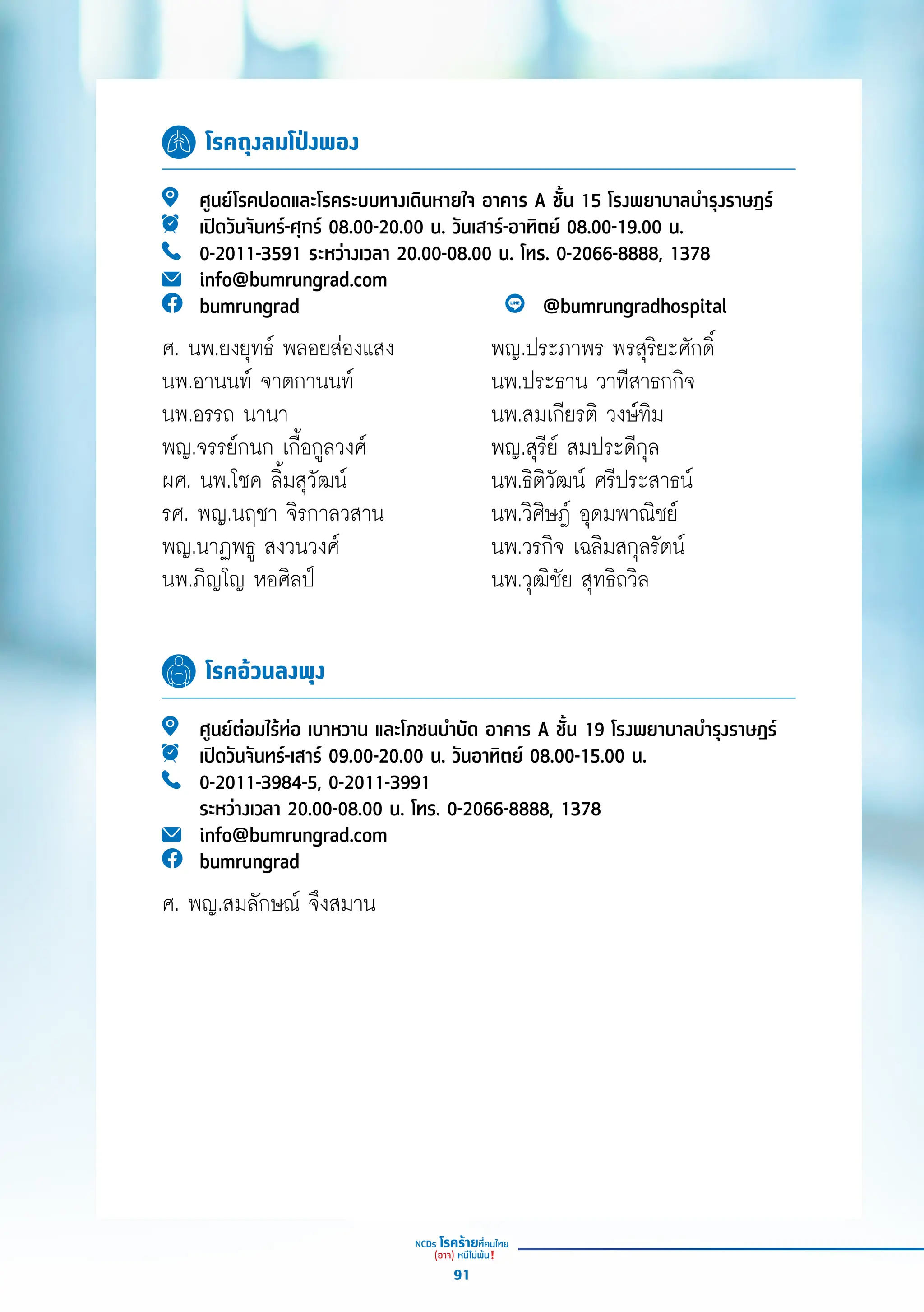 โรคถุงลมโป่งพอง
โรคอ้วนลงพุง
ศููนย์์โรคปอดและโรคระบบทางเดิินหายใจ อาคาร A ชั้้�น 15 โรงพยาบาลบำำ�รุุงราษฎร์์
เปิิดวัันจัันทร์์-ศุุกร์์ 08.00-20.00 น. วัันเสาร์์-อาทิิตย์์ 08.00-19.00 น.
0-2011-3591 ระหว่่างเวลา 20.00-08.00 น. โทร. 0-2066-8888, 1378
info@bumrungrad.com
bumrungrad @bumrungradhospital
ศููนย์์ต่่อมไร้้ท่่อ เบาหวาน และโภชนบำำ�บััด อาคาร A ชั้้�น 19 โรงพยาบาลบำำ�รุุงราษฎร์์
เปิิดวัันจัันทร์์-เสาร์์ 09.00-20.00 น. วัันอาทิิตย์์ 08.00-15.00 น.
0-2011-3984-5, 0-2011-3991
ระหว่่างเวลา 20.00-08.00 น. โทร. 0-2066-8888, 1378
info@bumrungrad.com
bumrungrad
ศ. พญ.สมลัักษณ์์ จึึงสมาน
พญ.ประภาพร พรสุุริิยะศัักดิ์์�
นพ.ประธาน วาทีีสาธกกิิจ
นพ.สมเกีียรติิ วงษ์์ทิิม
พญ.สุุรีีย์์ สมประดีีกุุล
นพ.ธิิติิวััฒน์์ ศรีีประสาธน์์
นพ.วิิศิิษฎ์์ อุุดมพาณิิชย์์
นพ.วรกิิจ เฉลิิมสกุุลรััตน์์
นพ.วุุฒิิชััย สุุทธิิถวิิล
ศ. นพ.ยงยุุทธ์์ พลอยส่่องแสง
นพ.อานนท์์ จาตกานนท์์
นพ.อรรถ นานา
พญ.จรรย์์กนก เกื้้�อกููลวงศ์์
ผศ. นพ.โชค ลิ้้�มสุุวััฒน์์
รศ. พญ.นฤชา จิิรกาลวสาน
พญ.นาฏพธูู สงวนวงศ์์
นพ.ภิิญโญ หอศิิลป์์
91
 