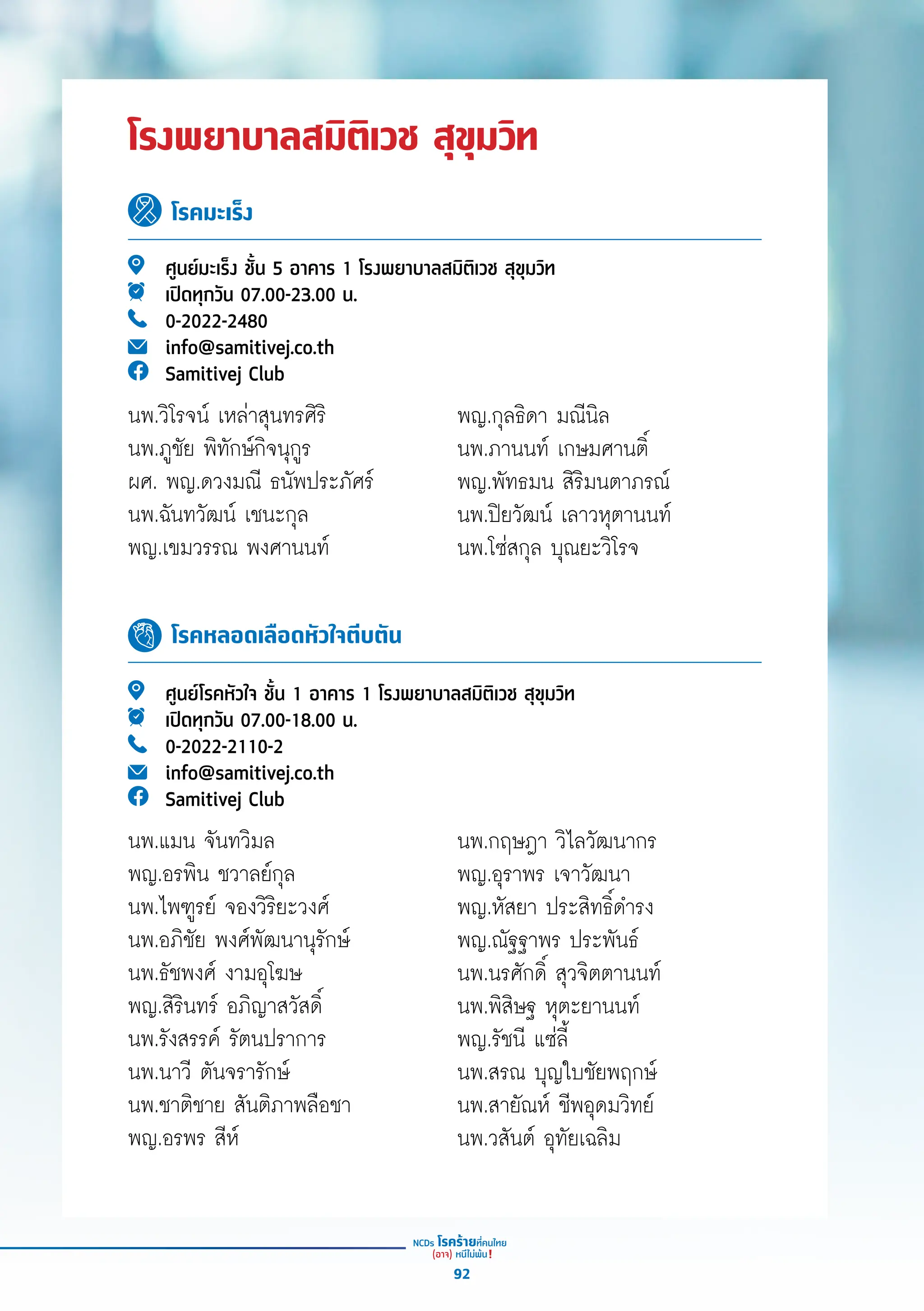 โรงพยาบาลสมิติเวช สุขุมวิท
โรคมะเร็ง
โรคหลอดเลือดหัวใจตีบตัน
ศููนย์์มะเร็็ง ชั้้�น 5 อาคาร 1 โรงพยาบาลสมิิติิเวช สุุขุุมวิิท
เปิิดทุุกวััน 07.00-23.00 น.
0-2022-2480
info@samitivej.co.th
Samitivej Club
ศููนย์์โรคหััวใจ ชั้้�น 1 อาคาร 1 โรงพยาบาลสมิิติิเวช สุุขุุมวิิท
เปิิดทุุกวััน 07.00-18.00 น.
0-2022-2110-2
info@samitivej.co.th
Samitivej Club
พญ.กุุลธิิดา มณีีนิิล
นพ.ภานนท์์ เกษมศานติ์์�
พญ.พััทธมน สิิริิมนตาภรณ์์
นพ.ปิิยวััฒน์์ เลาวหุุตานนท์์
นพ.โซ่่สกุุล บุุณยะวิิโรจ
นพ.กฤษฎา วิิไลวััฒนากร
พญ.อุุราพร เจาวััฒนา
พญ.หััสยา ประสิิทธิ์์�ดำำ�รง
พญ.ณััฐฐาพร ประพัันธ์์
นพ.นรศัักดิ์์� สุุวจิิตตานนท์์
นพ.พิิสิิษฐ หุุตะยานนท์์
พญ.รััชนีี แซ่่ลี้้�
นพ.สรณ บุุญใบชััยพฤกษ์์
นพ.สายััณห์์ ชีีพอุุดมวิิทย์์
นพ.วสัันต์์ อุุทััยเฉลิิม
นพ.วิิโรจน์์ เหล่่าสุุนทรศิิริิ
นพ.ภููชััย พิิทัักษ์์กิิจนุุกููร
ผศ. พญ.ดวงมณีี ธนััพประภััศร์์
นพ.ฉัันทวััฒน์์ เชนะกุุล
พญ.เขมวรรณ พงศานนท์์
นพ.แมน จัันทวิิมล
พญ.อรพิิน ชวาลย์์กุุล
นพ.ไพฑููรย์์ จองวิิริิยะวงศ์์
นพ.อภิิชััย พงศ์์พััฒนานุุรัักษ์์
นพ.ธััชพงศ์์ งามอุุโฆษ
พญ.สิิริินทร์์ อภิิญาสวััสดิ์์�
นพ.รัังสรรค์์ รััตนปราการ
นพ.นาวีี ตัันจรารัักษ์์
นพ.ชาติิชาย สัันติิภาพลืือชา
พญ.อรพร สีีห์์
92
 