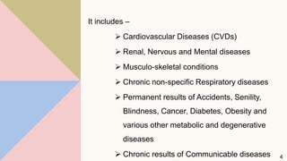 It includes –
 Cardiovascular Diseases (CVDs)
 Renal, Nervous and Mental diseases
 Musculo-skeletal conditions
 Chronic non-specific Respiratory diseases
 Permanent results of Accidents, Senility,
Blindness, Cancer, Diabetes, Obesity and
various other metabolic and degenerative
diseases
 Chronic results of Communicable diseases 4
 