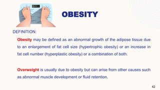 OBESITY
DEFINITION:
Obesity may be defined as an abnormal growth of the adipose tissue due
to an enlargement of fat cell size (hypertrophic obesity) or an increase in
fat cell number (hyperplastic obesity) or a combination of both.
Overweight is usually due to obesity but can arise from other causes such
as abnormal muscle development or fluid retention.
42
 