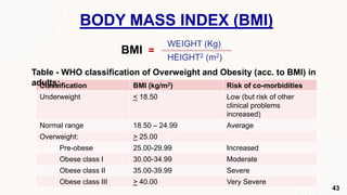BODY MASS INDEX (BMI)
WEIGHT (Kg)
HEIGHT2 (m2)
BMI =
Classification BMI (kg/m2) Risk of co-morbidities
Underweight < 18.50 Low (but risk of other
clinical problems
increased)
Normal range 18.50 – 24.99 Average
Overweight: > 25.00
Pre-obese 25.00-29.99 Increased
Obese class I 30.00-34.99 Moderate
Obese class II 35.00-39.99 Severe
Obese class III > 40.00 Very Severe
Table - WHO classification of Overweight and Obesity (acc. to BMI) in
adults:
43
 