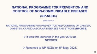 NATIONAL PROGRAMME FOR PREVENTION AND
CONTROL OF NON-COMMUNICABLE DISEASES
15
Earlier known as
NATIONAL PROGRAMME FOR PREVENTION AND CONTROL OF CANCER,
DIABETES, CARDIOVASCULAR DISEASES AND STROKE (NPCDCS)
(NP-NCDs)
 It was first launched in the year 2010 as
NPCDCS.
 Renamed to NP-NCDs on 5th May, 2023.
 