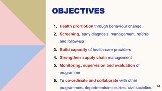 OBJECTIVES
1. Health promotion through behaviour change.
2. Screening, early diagnosis, management, referral
and follow-up
3. Build capacity of health-care providers
4. Strengthen supply chain management
5. Monitoring, supervision and evaluation of
programme
6. To co-ordinate and collaborate with other
programmes, departments/ministries, civil societies. 74
 